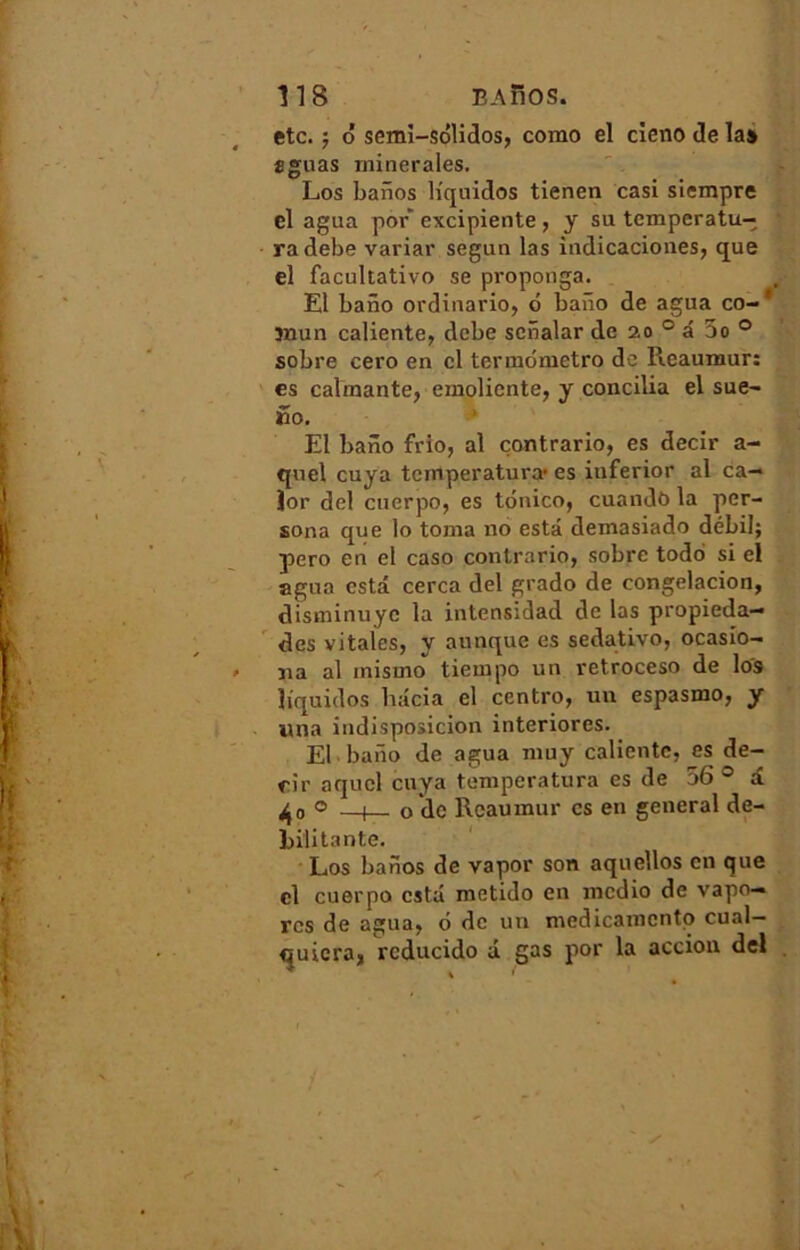 etc. ; ô semi-sôlidos, como el cieno de la» æguas minérales. Los banos liquides tienen casi siempre el agua por* excipiente , y su temperatu- • radebe variai' segun las indicaciones, que el facultative se proponga. El bano ordinario, ô baiïo de agua co- * ïnun caliente, debe sciialar de 20 0 a 00 0 sobre cero en cl termômetro do Reaumur: es calmante, emoliente, y concilia el sue- üo. El baiïo frio, al contrario, es decir a- qnel cuya temperatura' es inferior al ca— îor del cuerpo, es tônico, cuando la per- sona que lo toma 110 esta demasiado débil; pero en el caso contrario, sobre todo si el agua esta cerca del grado de congelacion, disminuye la intensidad de las propieda- des vitales, y attaque es sedativo, ocasio- na al misuio tiempo un retroceso de lo'9 liquides liacia el centro, un espasmo, y un a indisposicion interiorcs. El bano de agua muy calientc, es de- rir aquel cuya temperatura es de 56 0 a ^0 0 —1— o de Reaumur es en general dé- bilitante. Los banos de vapor son aquellos en que cl cuerpo esta metido en medio de vapo- rcs de agua, 6 de un medicanicntp cual— quicra, reducido d gas por la accion del