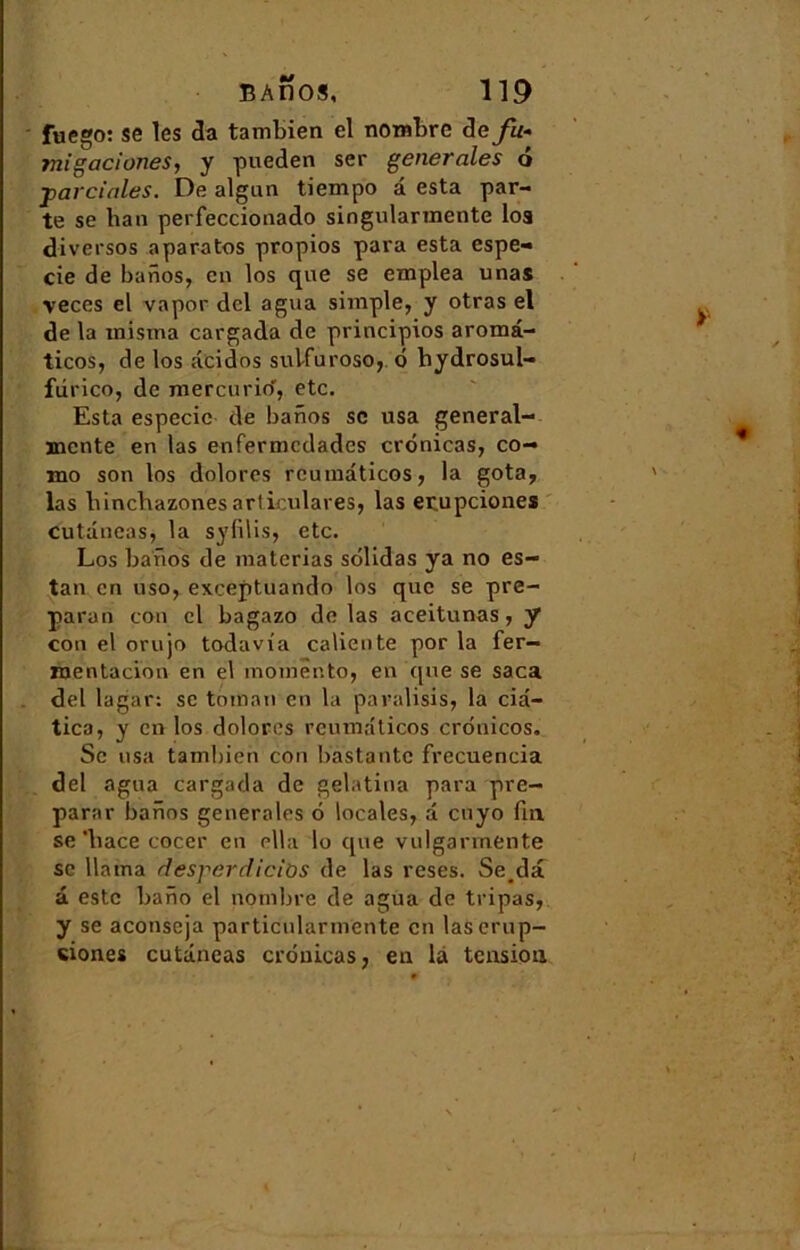 fuego: se les cia tambien el nombre de fu-> migaciunes, y pueden ser generales 6 ■parciales. De algun tiempo d esta par- te se ban perfeccionado singularmente loa diversos aparatos propios para esta espe- cie de banos, en los que se emplea unas veces el vapor dcl agita simple, y otras el de la misma cargada de principios aromâ- ticos, de los deidos sulfuroso, o bydrosul- fdrico, de mercurio, etc. Esta especie de banos sc usa general- ïnente en las enfermedades cronicas, co- mo son los dolores rcutnâticos, la gota, las binebazones articulâtes, las erupciones cutdncas, la syfilis, etc. Los banos de materias solidas ya no es- tan en uso, exceptuando los que se pre- paran con cl bagazo de las aceitunas, y con el orujo todavi'a caliente por la fer— nientacion en el momênto, en que se saca del lagar: se toman en la paralisis, la cid- tica, y en los dolores reumdticos crdnicos. Sc usa tambien con bastantc frecuencia del agua cargada de gelatina para pré- parai- banos generales 6 locales, d cuyo fin se'bace cocer en ella lo que vulgarmente sc Uàina desperdicibs de las reses. Seda d este bano el nombre de agua de tripas, y se aconseja particularmente en lascrup- siones cutdncas cronicas, en la tension