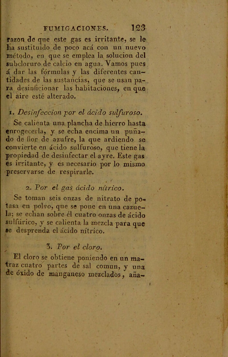 razon de qne este gas es irritante, se le lia sustituido de poco aeâ con un nuevo método, en que se emplca la solucion del subcloruro de calcio en agua. Yamos pues a dar las formulas y las diferentes can— tidades de las sustancias, que se usan pa- ra desinlicionar las liabitaciones, en que el aire esté alterado. i. Désinfection por el deido sulfuroso. Se calienta una plancha de hierro hasta enrogecerla, y se echa encima un puna- do de llor de azufre, la que ardiendo se convierte en âcido sulfuroso, que tiene la propiedad de desinfcctar el ayrc. Este gas es irritante, y es necesario por lo mismo preservarse de respirarle. 2. Por el gas deido nitrico. Se toman seis onzas de nitrato de po- tasa en polvo, que se pone en una cazue- la; se eclian sobre él cuatro onzas de âcido sulfiirico, y se calienta la mezcla para que te desprenda el âcido nitrico. 5. Por el cloro. '  , El cloro se obtiene poniendo en un ma- traz cuatro partes de sal coinun, y una de oxido de manganeso mezclados, ana-