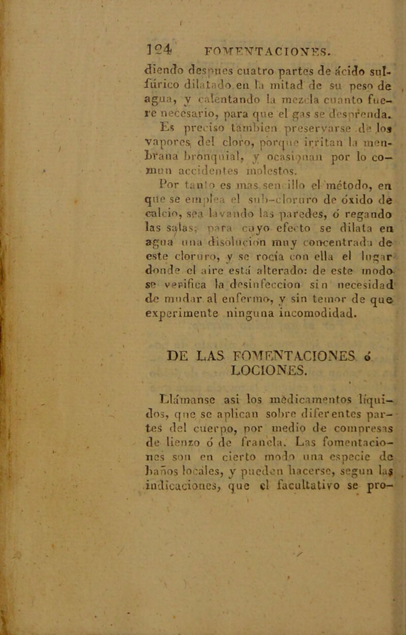 194 FO'WENTACION’FS. diendo desmies cuatro partes de âeido sul- fiirico dilatado.en la mitad de su peso de agua, y calentando la mczcla cuanto fnc- re neccsario, para que el gas se dcsprenda. Es preciso tambien preservarse .de loj vapores, del cloro, porque irritan la men- braua brônqniat, y ocasi man por lo co- rnu n accidentes molestes. Por tanîo es mas sen i ! lo el método, en que se etnplea el sub-cloruro de dxido de calcio, sea lavando las paredes, o regando las s^tas; para cuyo efeeto se dilata en agua una disblucinn muy concentrad i de este cloruro, y se rocia con ella el lngar donde cl aire esta' alterado: de este modo se verifica la desinfeccion si n necesidad de mndar al enfermo, y sin temor de que expérimente ninguna incomodidad. DE LAS FDMF.NTACIOMES 6 LOCIO NES. Llamanse asi los mÔdicamentos liqui- des, que se aplican sobre diferentes par- tes del cuerpo, por medio de compresas de lienzo o de francia. Las fomentacio- nes son en cierto modo una especie de baôos locales, y puedeti hacerse, segun laj indicaciones, que cl facultative se pro-