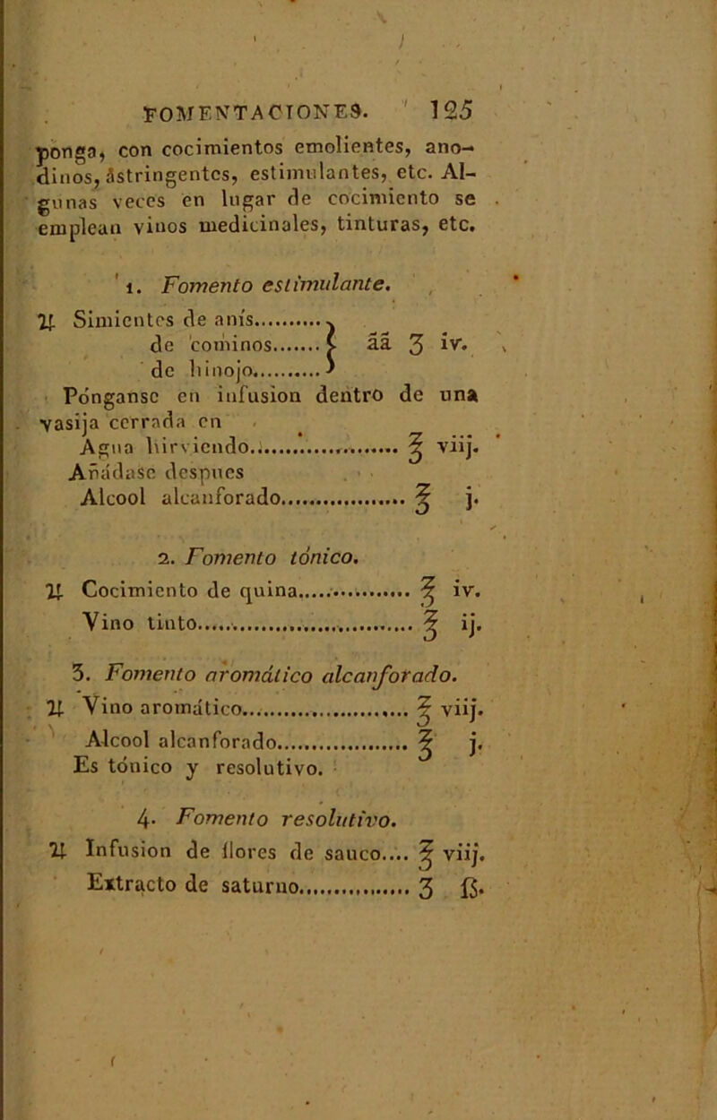 I FOMENTACIONES. 125 ponga, con cocimientos emolientes, ano- dinos, astringentes, estimulantes, etc. Al- gunas veces en lugar de cocinncnto se eruplean viuos médicinales, tinturas, etc. 1. Fomento esiïmulante. If. Simicnt''* Pôngansc en infusion dentro de una \asija cerrada en Âgna hirvicndo.i... AnâdaSc despues Alcool alcanforado, 2. Fomento tonico. Vr Cocimiento de quina Vino tinto 3. Fomento aromâlico alcanforado. U Vino aromdtico, Alcool alcanforado Es tonico y resolutivo. 4- Fomento resolutivo. U- Infusion de llores de sauco.... viij. Extracto de saturno 3 13* r