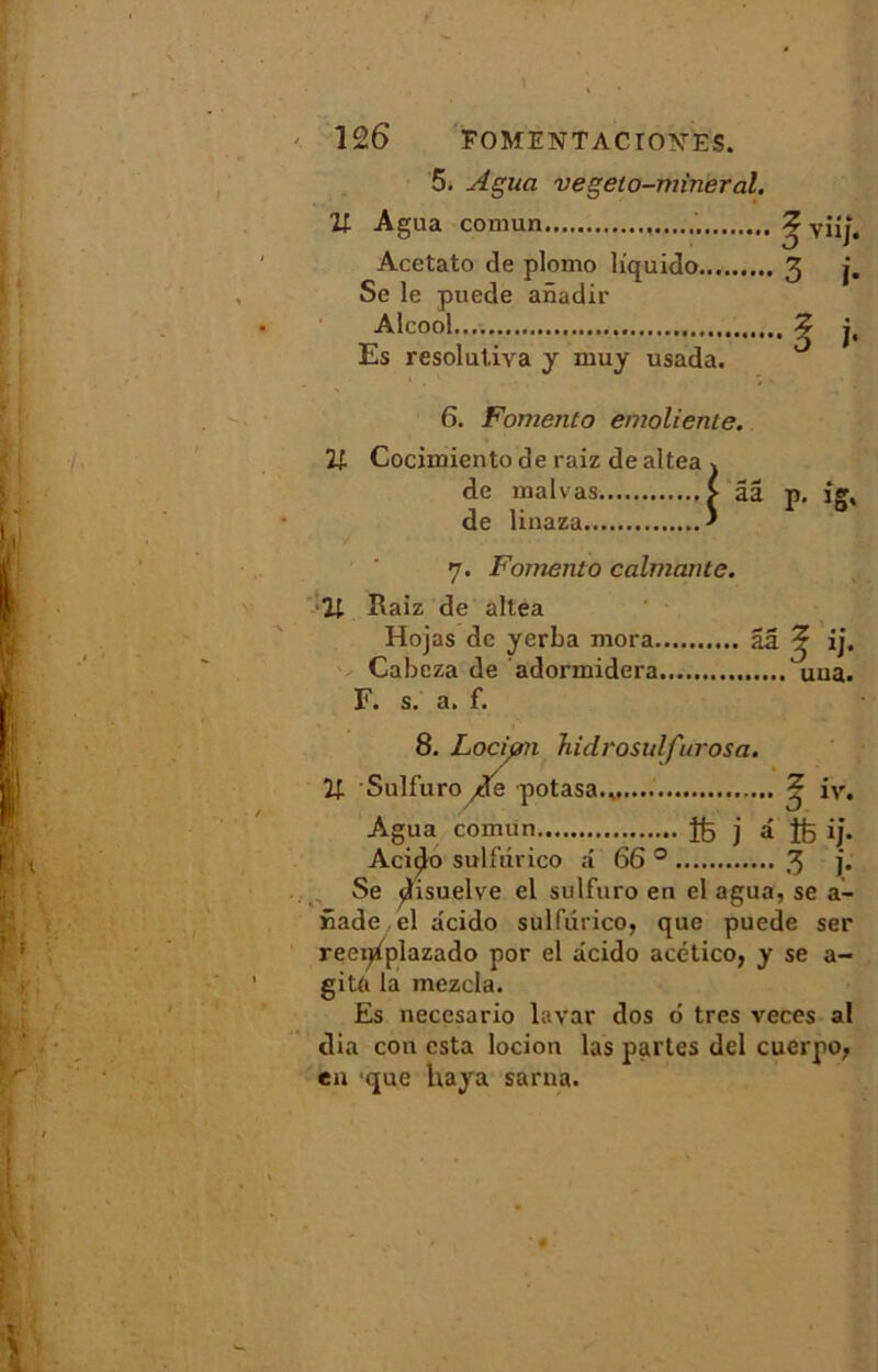 5. Agua vegeto-mineral. 11 Agua comun Acetato de plomo liquido Se le puede anadir Alcool Es resolutiva y muy usada. S viij. 3 j. • D î- 6. Fomento emoliente. U Cocimiento de raiz dealtea j de malvas £ ââ p. ig, de linaza ' 7. Fomento calmante. Il Raiz de altea Hojas de yerba mora ââ ^ ij. Cabcza de adormidera uua. F. s. a. f. 8. Locijm Jiidvosulfurosa. U Sulfuro de potasa., ^ iv. Agua comun îfe j â îfe ij. Aciçjo sulfdrico n 66 0 3 ]• Se jlisuelve el sulfuro en el agua, se a- Sade cl acido sulfdrico, que puede ser reei^plazado por el âcido acético, y se a- gitû la mezcla. Es necesario lavar dos 6 très veces al dia cou esta locion las partes del cuerpo, en que Uaya sarna.