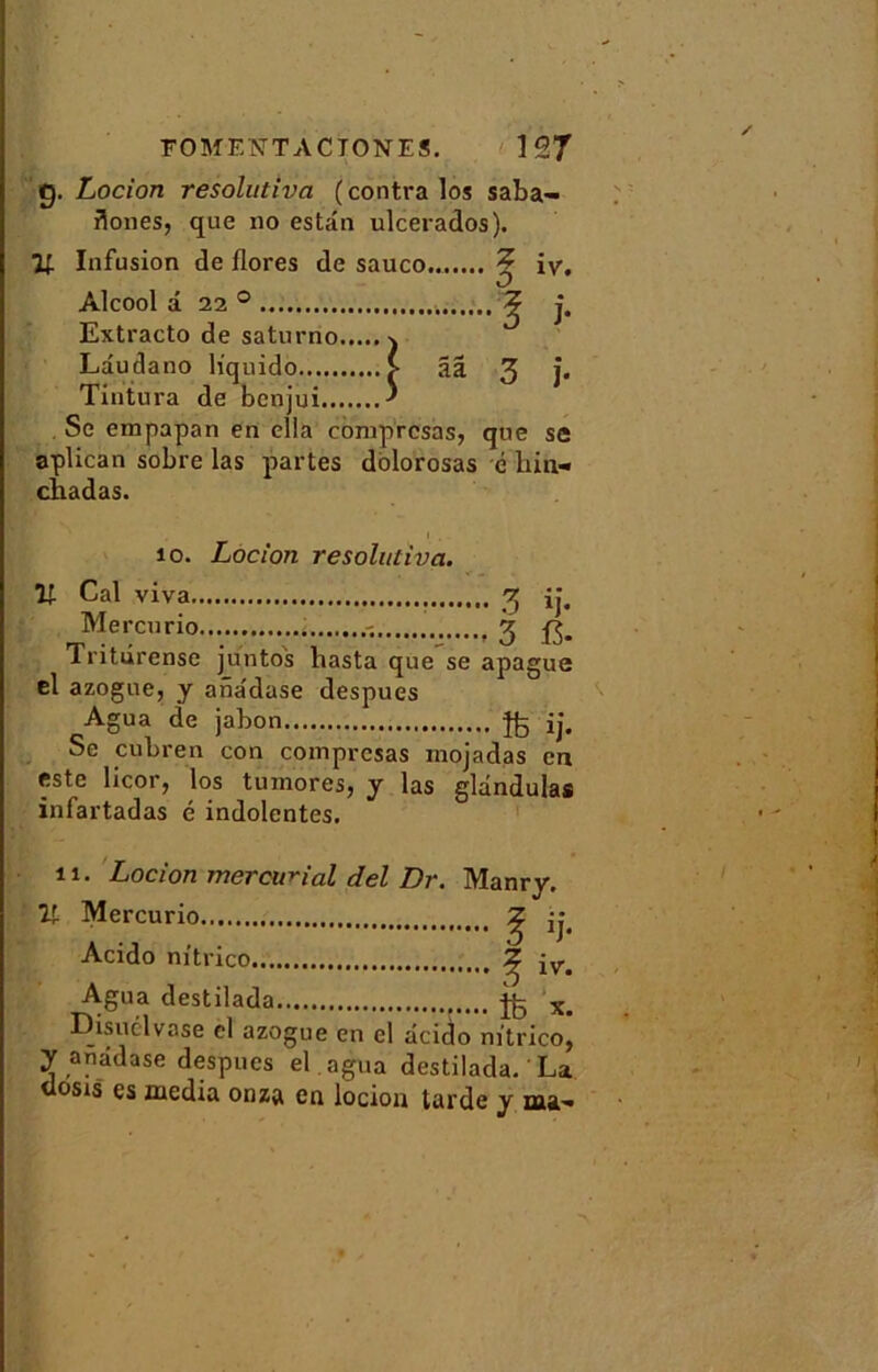 g. Locion resolutiva (contra los saba- fionesj que no estdn ulcerados). 71 Infusion de flores de sauco.. 2 iy. Alcool a 220 ? j. Extracto de saturno j Ldudano h'quido V ââ 3 j* Tintura de benjui ^ Se empapan en ella comprcsas, que se aplican sobre las partes dolorosas é hin» chadas. îo. Locion resolutiva. If Cal viva 3 ij. Mercurio , 3 fj. Tritûrense juntos liasta que se apague el azogue, y anadase despues Agua de jabon ij. Se cubren con comprcsas rnojadas en este licor, los tumores, y las gldndulas infartadas é indolentes. 11. Locion mercurial del Dr. Manry. 71 Mercurio Z 3 Acido m'trico ^ iv. Agua destilada ^3 x> Disuclvase el azogue en el dcido nftrico, y anddase despues él agua destilada. La dosis es media onza en locion tarde y ma-