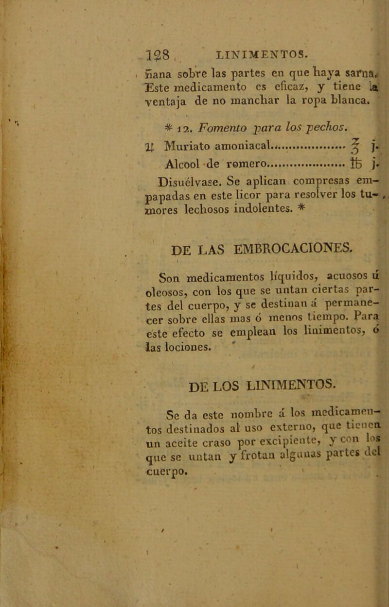 398. LÏNIMENTOS. , 5ana sobre las partes en que haya sama* Este medicamento es eficaz, y tiene ventaja de no inanchar la ropa blanca. * 12. Fomenlo -para los p écho s. Vr Muriato ainoniacal.- £ j. Alcool de romero îfe j. Disuélvase. Se aplican compresas em- papadas en este licor para resolver los tu- , mores leckosos indolentes. * DE LAS EMBROCACIONES. Son medicamentos liquidos, acuosos u oleosos, con los que se untan ciertas par- tes del cuerpo, y se destinan â permane- cer sobre cllas mas 6 menus tiempo. Para este efecto se emplean los liuimcntos, 6 las lociones. DE LOS LÏNIMENTOS. Se da este nombre â los medicamen- tos destinados al uso externo, que tien en, un aceite craso por excipientc, y con los que se untan y frotan alguuas parles ucl cuerpo.