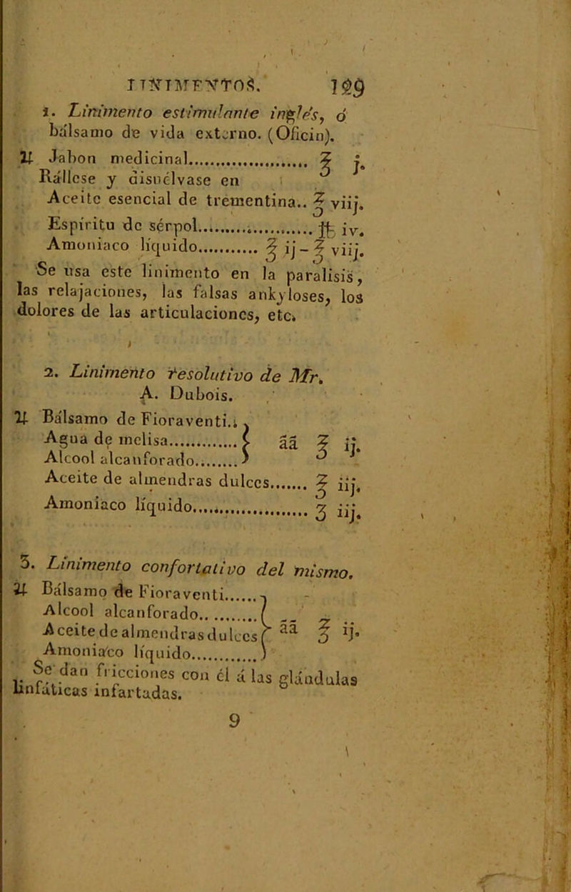 1. Linimento est!mutante in%?es, o balsamo de vida extcrno. (O/icin). U Jal)on médicinal ? Rallese y disuélvasc en Aceite esencial de trementina.. ? viij. Espiritu de sérpol jf_ Amoniaco liquido ^ i] - ? viij. Se usa este linimento en la paralisis, las relajaciones, las falsas anEyloses, los dolores de las articulacioncs, etc» . \ . ’ i ' * > 2. Linimento tesolutivo de Mr. A- Dubois. U BalsamodeFioraventi.lv Agua de melisa ( gâ ? ij. Alcool alcanforado ' ^ Aceite de almendras dulces...... ? iî; Amoniaco liquido 3 iîj 3. Linimento confortai!vo del mismo. ît Balsamo de Fioraventi -1 Alcool alcanforado / Aceite de almendras dulces [ ^ ù Amonia'co liquido .) Se_dan fi icciones cou cl a l’as glaudulas ünlaticas infartadas. 9