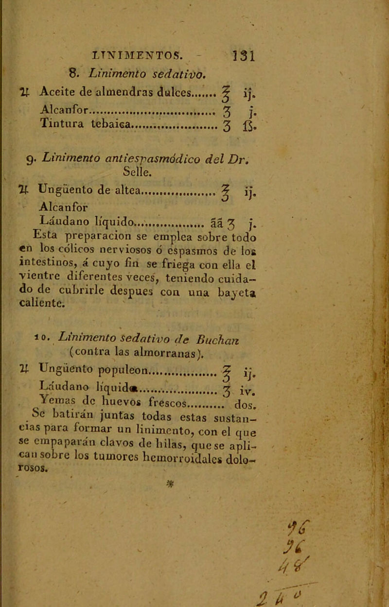 8. Linimento sedativo. V- Aceite de almendras dulces ^ ij. Alcanfor 3 j. Tintura tebaiea , 3 g. Linimento antiespasmodico del Dr. Selle. % Ungüento de altea Z ij. Alcanfor Lâudano liquido ââ 3 j. Esta preparacion se emplea sobre todo «n los côlicos nerviosos 6 cspasmos de los intestinos, â cuyo fin se friega con ella el vientre diferentes veces, teniendo cuida- do de cubrirle despues con una bayeta calicntc. îo. Linimento sedativo de Bûchait (contra las alrnorranas). U Ungüento populeon ^ ij, Lâudano liquida ^ iv> Yemas de huevos frescos dos. Se batirân juntas todas estas sustan- cias para formar un linimento, con el que se empaparân clavos de liilas, que se apli- cau sobre los tiunores hcmorroidales dolo- rosos. 2