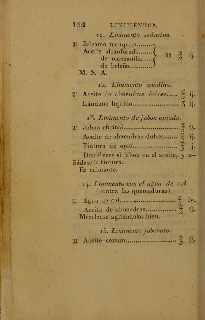 332 L'INTMENTOS. 11. Linimento sedativo. 21 Balsamo tranquilo Aceite alcanforado ( % •* de manzanilla ( aa O 1B de beleno J M. S. A. i2. Linimento anodino. 21 Aceite de almendras dulces ^ ij. Lâudano liquido 3 B* i5. Linimento de jabon opiado. 21 Jabon oficinal : ^ & Aceite de almendras dulces ^ ij. Tintura de opio ^ j. D isuelvase el jabon en el aceite, y a- nadase la tintura. Es calmante. i4- Linimento con el ngua de col (contra las quemaduras). Agua de cal « ^ iv. Aceite de almendras ^ Mczclcnse agitândolos bien. i5. Linimento jabonoso.