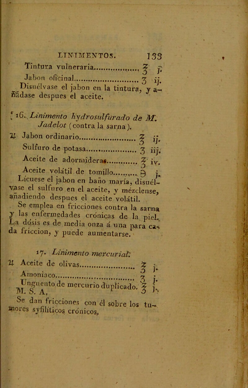 Tintura vulneraria ^ p Jabon oficinal 2 ij. Disuélvase el jabon en la tintura, y &— fiüdase despues el aceite. [ 16... Liaimento hydrosulfùrado de M. Jadelot (contra la sarna). V Jabon ordinario Sulfnro de potasa Aceite de adorrnidera* Aceite volatil de tomillo 9 i Licuese el jabon en baiïo maria, disuél- vase cl sulfnro en el aceite, y mézclense, anadiendo despues el aceite volatil. Se emplea en fricciones contra la sarna y las enfermedades cronicas de la pieh La do'sis es de media onza â irna para csl* da iriccion, y puede aumentarse. 17. Linitnenlo mercuriale If- Aceite de olivas z j Amoniaco • ^Unguento de mercurio dupîicado. ^ p Se dan fricciones con él sobre los tu- înoies syfihtiços crtinicos,