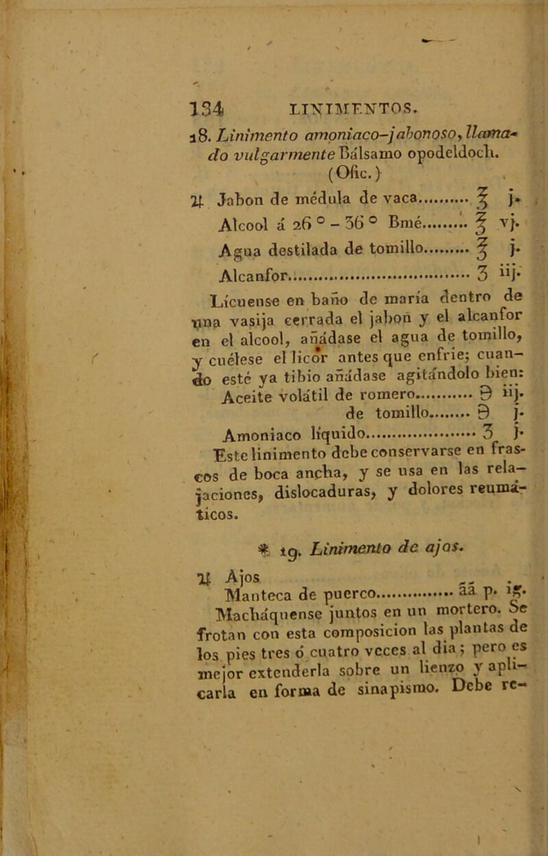 j8. Linimento amoniaco-) abonoso, llama- do vulgarmente Balsamo opodeldocli. (Ofic.} If. Jabon de médula de vaca ^ j. Alcool a 26 ° - 56 ° Bmé 1. ^ vj. Agua destilada de tomillo ^ j. Alcanfor 3 “j* Licuense en bano de maria dentro de îuia vasija eerrada el jabon y el alcanfor en et alcool, anâdase el agua de tomillo, y cuélese el licôr antes que enfrie; cuan- do esté ya tibio anâdase agitândolo bien: Aceite volatil de rornero 9 iij. de tomillo 9 j. Amoniaco liquido 3 J* Este linimento dcbe conservarse en fras- eos de boca ancba, y se usa en las rela- pciones, dislocaduras, y dolores reuma- ticos. * tg. Linimento de ajos. Ajos Manteca de pucrco aa P* Macbâquensc juntos en un mortero. be frotan con esta coraposicion las plantas de los pies très 6 cuatro vcces al dia; pero es mejor cxtcnderla sobre un lienzo y apu- carla en forma de sinapismo. Dcbe rc-