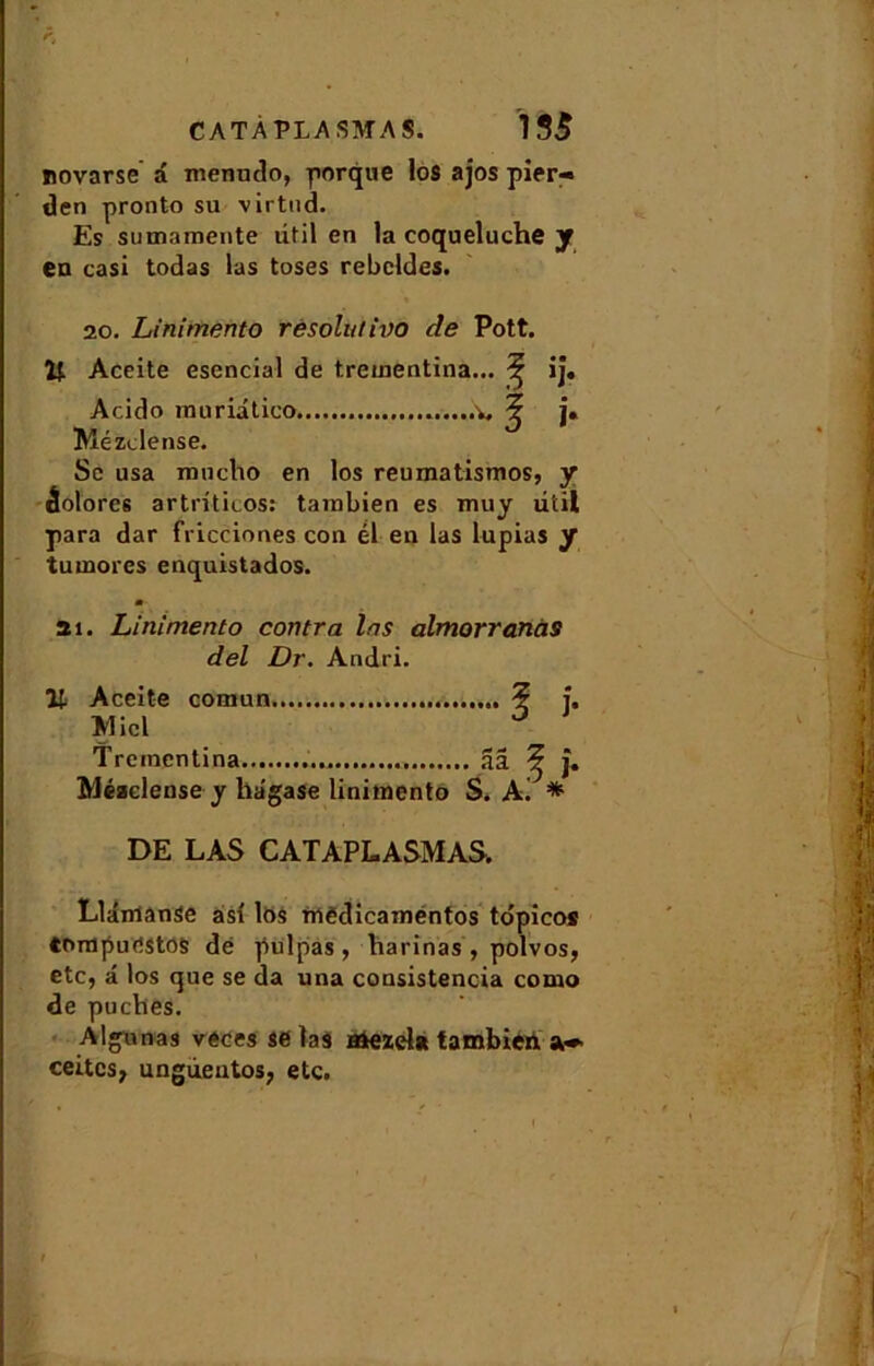 novarse â menudo, porque los ajos pier- den pronto su virtnd. Es sumaraente litil en la coqueluche y en casi todas las toses rebcldes. 20. Linimento résolut ivo de Pott. Aceite esencial de trcinentina... ^ ij. Acido inuriatico v. ^ j» Mézclense. Sc usa mucho en los reumatismos, y âolores artrüicos: tambien es muy litil para dar fricciones con él en las lupias y tumores enquistados. ai. Linimento contra las almorranàs del Dr. Andri. Aceite comun ? î. Miel ° Trcinentina 3â ^ j. Méaclense y hagase linimento S. A. * DE LAS CATAPLASMAS. Llânianse asi los mêdicaméntos tdpicos tompurtstos dé pulpas, harinas , polvos, etc, â los que se da una consistencia como de puches. Aigu nas veces se ïaâ Hiezel* tambien ceites, ungùeutos, etc.