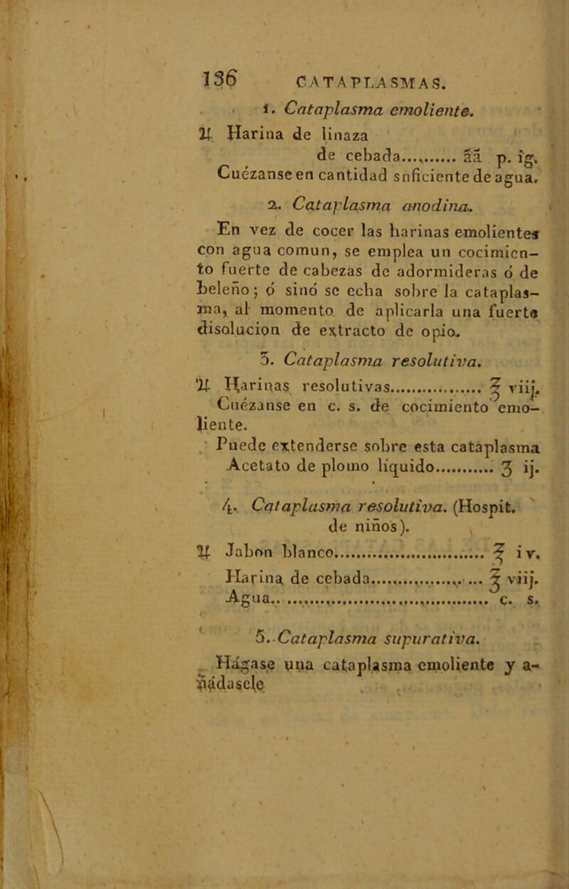 1. Cataplasma emoliente. Il Harina de linaza de cebada..., ââ p. fg, Cuézanscen cantidad snficiente deagua. 2. Cataplasma anodina. En vez de cocer las harinas emolientea con agua comun, se eniplea un cocimicn- to fuerte de cabezas de adormideras 6 de Leleiio ; 6 sinô se echa sobre la cataplas- Jna, al momento de aplicarla una fuerta disolucion de extracto de opio„ 5. Cataplasma resolutiva. ‘ü Harinas resolutivas 2 viij. Cuézanse en c. s. de cocimiento emo- liente. Puede extenderse sobre esta cataplasma Acetato de ploino liquido 3 ij- 4. Cataplasma resolutiva. (Hospit. de ninos). V Jabon blanco ^ i v. I-Iarina de cebada . ... ^ viij. Agua.. c. s. r\ * ' \ * 1 * * 5. Cataplasma supurativa. Hâgase yna cataplasma emoliente y a- bddasele