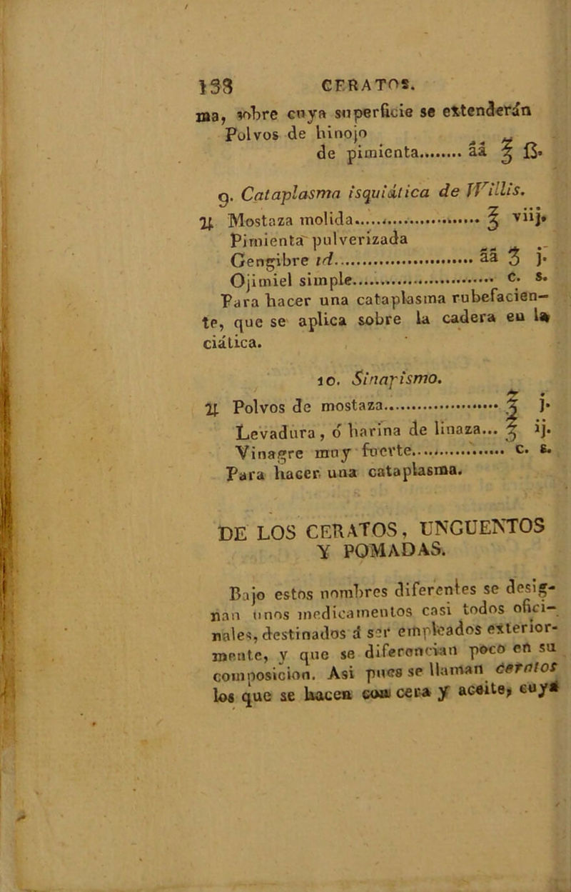 133 CFRATOS. ma, sobre cuya superficie se extenderdn Polvos de hinojo ^ de pimicnta aa ^ J3» o. Cataplasma isquidlica de jVillis. i; Mostaza molida >, V11]* Pirnienta' pulverizada Gengibre id ââ 3 }• Ojimiel simple c; *• Parahacer una cataplasma rubefacien- te, que se aplica sobre la cadera eu 1% ciâlica. io. Sinapisme). £ • % Polvos de mostaza X ]• Levadura , 6 barina de linaza... ^ ij. Vinagre mny fuevte....- c. e. Para liaGer. una cataplasma. DE LOS CERATOS, UNGUENTOS Y POMADAS. Bajo estos nombres diferentes se désig- nai! unos medicainentos casi todos ofiii— noies, destin ados d sut empleados exterior- mente, y que se diferoncian poco en sa corn posic ion. Asi pues se lia mon demies los que se Uacen coat cera y aceite, euy*