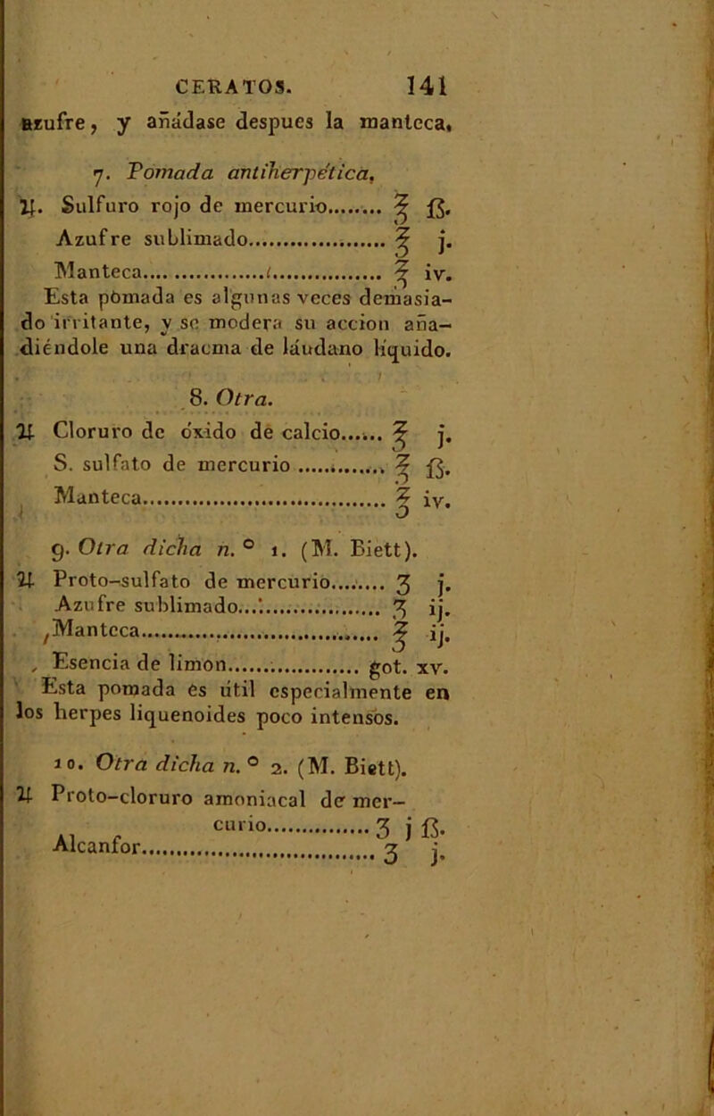 fizufre, y anâdase despues la manteca, 7. Tomada aniiherpeticà, if. Sulfuro rojo de mercurio ^ f$. Azufre sublimado ^ j. Manteca i 3 iv. Esta pùmada es al'gunas veces demasia- do irritante, y se modéra su accion aüa- diéndole una dracma de lâudano liquido. • , . 1 . . i 8. Otra. 21 Cloruro de oxido de calcio...... ^ j. S. sulfato de mercurio Manteca % iv. O g. Otra dicha n. ° î. (M. Biett). 21 Proto-sulfato de mercurio........ 3 f. Azufre sublimado...’. 3 ij. ^anteca ^ ij. , Esencia de limon got. xv. Esta pomada es litil cspecialmente en los herpes liquenoides poco intensos. 10. Otra dicha n. 0 2. (M. Biett). 21 Proto-cloruro amnniacal de mer- Alcanfor 3 ’ j.