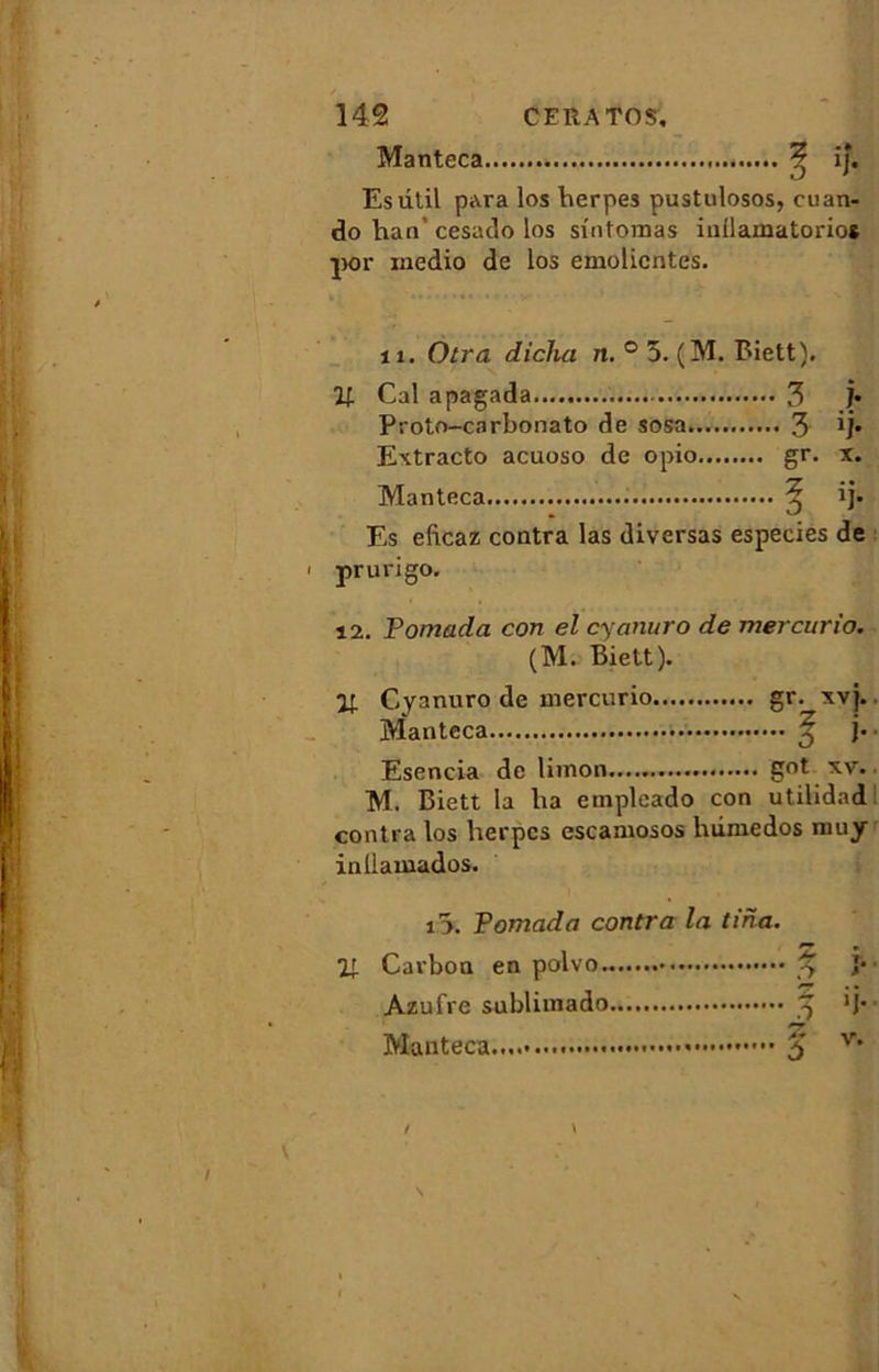 Manteca ^ ij. Esûtil para los berpes pustulosos, cuan- do Iran* cesado los sîntomas iuilamatorios por xnedio de los emolicntes. il. Otra dicha n. ° 5. (M. Biett). U Cal apagada 3 j- Proto-carbonato de sosa 3 ij* Extracto acuoso de opio gr. x. Manteca 5 ij- Es eficaz contra las diversas especies de prurigo. 12. Pomada con el cyanuro de mercurio. (M. Biett). Cyanuro de mercurio gr. xvj. Manteca ^ j- Esencia de limon.......... got xv. M. Biett la lia empleado con utilidad contra los herpes escamosos luiniedos mu y inllamados. i5. Pomada contra la tina. 21 Carbon en polvo 3 î* Azufre sublimado 3 >j* Manteca 5 v* /