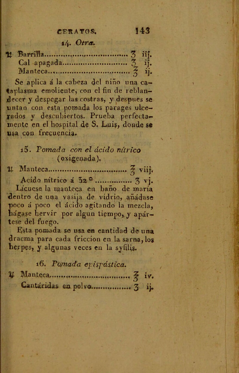 *4. O ira. lt Barrilla 3 iif. Cal -apagada 3 ij. Manteca ij. Se aplica a la cabeza dcl nino una ca- taplasma emoliente, con el fin de reblan- decer y despcgar las costras, y despues se untan con esta pomada los parages ulce- yodos y descubiertos. Prueba perfecta- inentc en el hospital de S. Luis, donde se usa con frecuencia. i5. Pomada con el dcido ni'lrico (oxigeuada), U Manteca 2 viij. Acido mtrico i 5a 0 3 vj. Licuese la manteca en bano de maria dentro de una vasiia de vidrio, anddase poco d poco el dcido agitando la inezcla, hdgase bervir por algun ticmpo, y apdr- tese del fuego. E)sta pomada se usa en cantidad de una dracraa para cada friccion en la sarna,los berpçsj, y algunas veces en la syfdis. y- 16. Pomada ejispdstica. Manteca ^ iy. Cantâridas ea polvo.., .....3 ij.