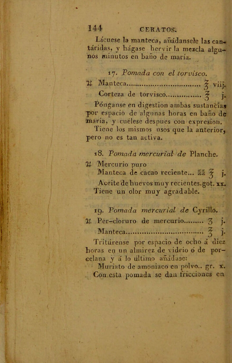 Licuese la manteca, anâdansele las can- taridas, y liagase hervir la mezcla algu- nos minutos en bano de maria. 17. Pomada con el torvisco. % Manteca ^ viij. Corteza de torvisco ^ j. Ponganse en digestion arnbas suslancia» por espacio de algnnas horas en baiïo de maria, y cuélese despues con expresion. Tiene los mismos usos que la anterior, pero no es tan activa. 18. Pomada mcrcurial de Planche. 21 Mercurio puro Manteca de cacao rcciente... ââ Aceite deliuevos muy recientes.got. xx. Tiene un olor muy agradable. 19. Pomada mercurial de Cyrillo. 21 Per-cloruro de mercurio 3 j* Manteca ^ j. Triturense por espacio de oclio à diez horas en un almirez de vidrio 6 de por- celana y a lo dltirno anadusc: Muriato de amoniaco en polvo.. gr. x. Con esta pomada se dan triccioncs en I