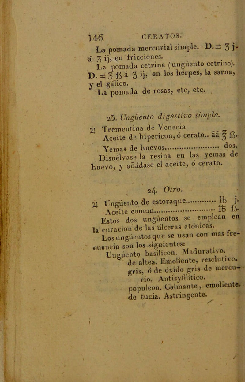 La pomada mcrcurial simple. D.= 3 )• £ 3 ij, en fricciones. La pomada cetrina (ungiiento cetnno). 33 — 3 â 3 i)> 011 ^os herpes, 9arna> y el gâlico. La pomada de rosas5 etc, etc. 25. Ungiiento digestivo simple. U. Tremcntina de Venecia - - x n Àceite de liipcricon, 6 cerato.. aa 3 13. Yemas de dos* Disuélvase la résina en las ycinas de huevo, y anâdase el aceite, 6 cerato. 24. Oiro. Oj. Ungiiento de estoraque )■ Aceite comun tB IV Estos dos ungüentos se emplean en la curacion de las ulcéras atomcas. Los ungùcntos que se usan con mas ire- cuencia son los siguientes: Uucüento basihcon. Madurativo. de altea. Emoliente, résolutive, gris, 6 de ôxido gris de mcrcu- rio. Antisyfilitico. popnleon. Calmante, emoliente. de tucia. Astringente. i /