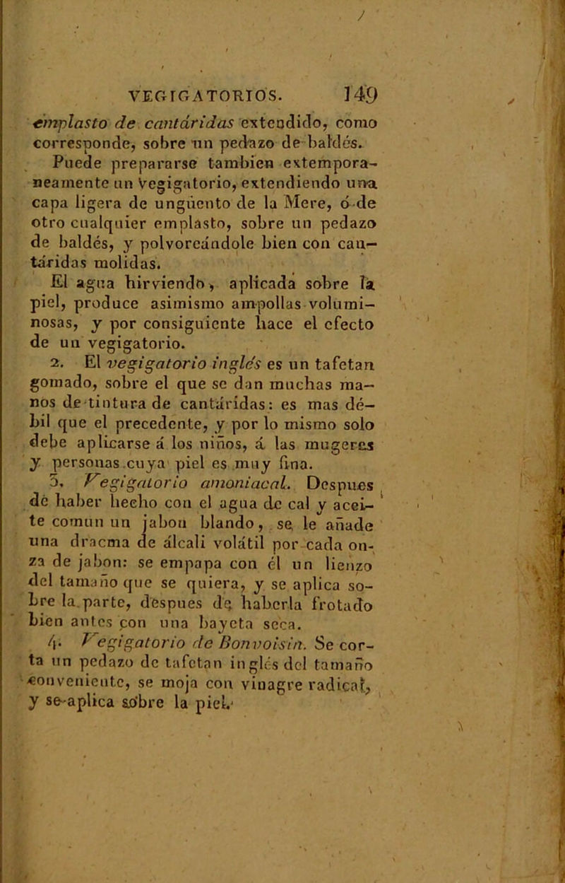 / VEGrOATORIOS. 149 ènvplasto de cantâridas cxtcodido, como corresponde, sobre un pedazo dé bal'dés. Puede prepararse tambien extempora- neamente un Vegigatorio, extendiendo urva capa ligera de ungiiento de la Mere, ô de otro cualquier emplasto, sobre un pedazo de baldés, y polvoredndole bien con can— târidas molidas. El agua hirviendo, aplicada sobre la piel, produce asimismo ampollas volumi- nosas, y por consignante liace el cfecto de u u vegigatorio. 2. El vegigatorio ingle's es un ta fêta n goinado, sobre el que sc dan muchas ma— nos de tinturade cantâridas: es mas dé- hil que el precedente, y por lo mismo solo debe aplicarse â los ninos, â las rangeras y personas cuya piel es muy fvna. 5. Vegigalorio amoniacal. Des pues de ha ber heeho con el agua de cal y acei- te cotnun un jabou blando, se le anade una dracma de alcali volatil por cada on- za de jabon: se empapa con él un lienzo del tamano que se quiera, y se aplica so- bre la.parte, despues dg habcrla frotado bien antes con una baycta seca. 4- Vegigatorio de Bonvoisin. Se cor- ta un pedazo de tafctan in g lé s del tamano «onvenicntc, se tnoja con vinagre radical., y se-aplica sobre la piel.'