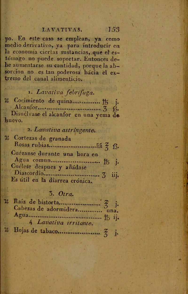 K ■ • \ LA VA TI VAS, 153 po. En este caso se emplean, ya cnmo medio derivativo, ya para introducir en la econonria ciertas sustaneias, que el es- toinago no puede soportar. Entonces de- be aumentarse su cantidad, porque la ab- sorcion no es tan poderosa liacia cl ex- trême dcl canal alimenticio. 1. Lcivativci febrifuga. 21 Cocimiento de quina Ü5 j. Aleanfor. 3 Disuclvase el akanfor en una yema de Huevo, 2. Lavativa astringente. 21 Cortezas de granada Rosas rubias -âa J ft. Cuézansc durante una liera en Agua comun Jfc j. LnieleSe despues y anâdasc Diascordio., 3 Es ûtil en la diarrea cronica* 11 21 5. Otra. Raîz de bistorta,. Cabezas de adormidera ASua 4 Lavativa irritante. Hojas de tabaco \ \ ‘