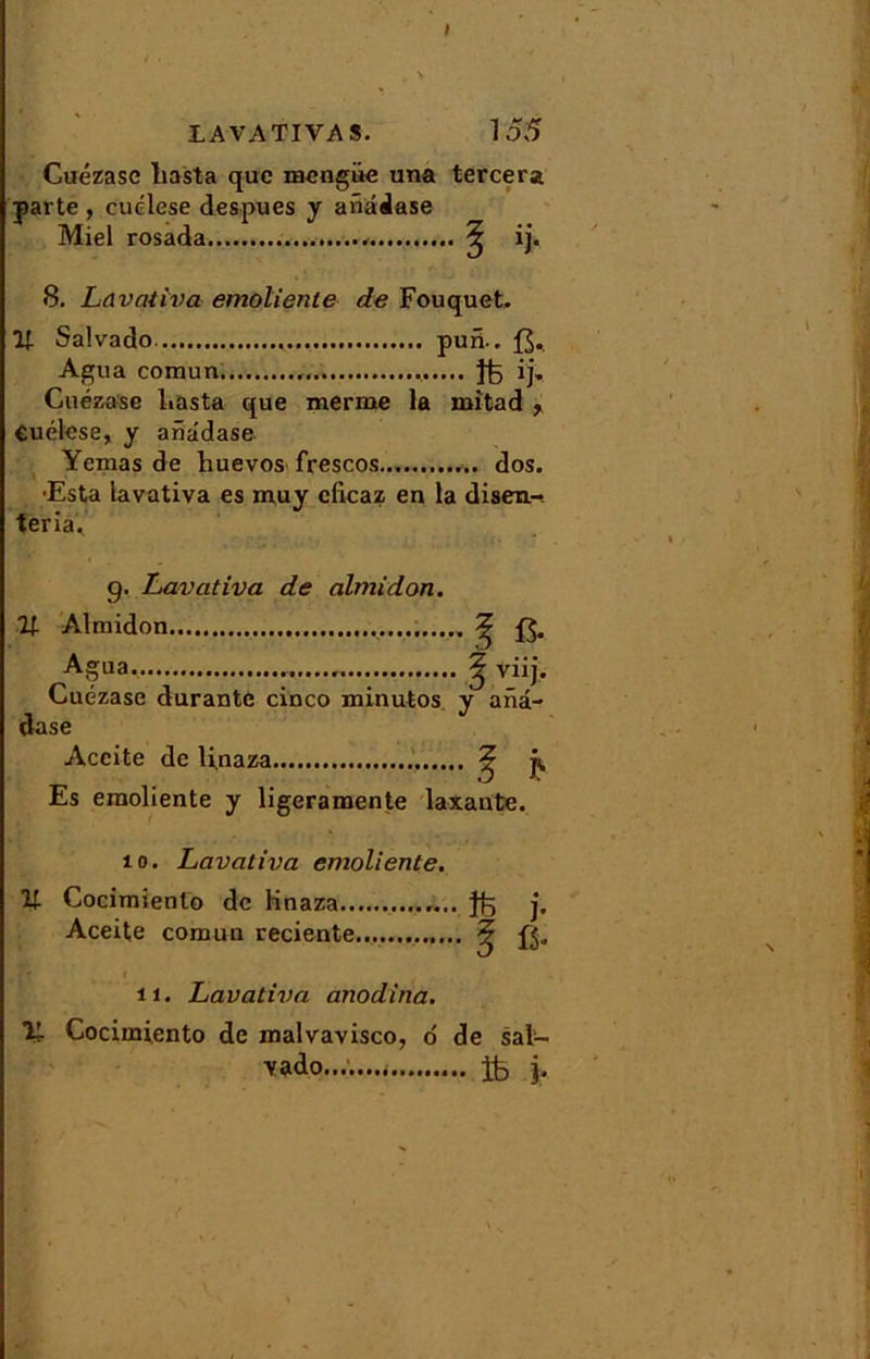 I LAVATIVAS. 155 Cuézase liasta que mengüe una tercera parte , cuélese despues y anâdase Miel rosada..... ? ij. 8. Lavativa emoliente de Fouquet. Il Salvado pun.. Agua comun , ij, Cuézase liasta que merme la mitad Cuélese, y anâdase Yemas de huevos frescos dos. ■Esta lavativa es muy cficaz en la disen- teria. g. Lavativa de almidon. U Almidon ^ £$. Agua | viij. Cuézase durante cinco minutos y aiiâ- dase Accite de li.naza ^ j, Es emoliente y ligeramente laxante. 10. Lavativa emoliente. Il Cocimienlo de linaza j, Aceite comun reciente ? il. Lavativa anodina. 11 Cocimiento de malvavisco, o de sal- vado........ ife j.