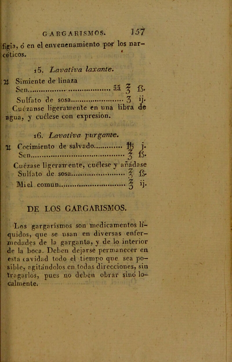 G A R G A RT SMOS. figin, 6 en el envenenamiento por los nar- céticos. i5. Lavativa taxante. % Simiente de linaza ^ Sen.. ââ ^ Sulfato de sosa 3 Cuézanse ligcraïnente en una libra agua, y cuélese con expresion. 16. Lavativa fur gante. Il Cocimiento de salvado ]. Scn ^ 15* Cuézase ligeraTrente, cuélese y aüadase Sulfato de sosa......... ^ fi. Miel comun ^ ij. DE LOS GAEGARISMOS. Los gargaristnos son medicamentos h'- quidos* que se usan en diversas enfer— medades de la garganta, y de lo interior de la boca. Dcbcn dejarse permanccer en esta cavidad todo el tiempo que sea po- sible, ngitândolos en todas dirccciones, sin tragarlos, pues no deben obrar sinô lo- calmente.