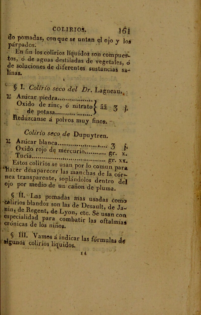 COLIRIOS. jgj[ )3o pomadas, conque se untan el ojo v loi pârpados. J En fin los colirios hquidos son compiles^ tos, o de aguas destiladas de végétales, 6 hnaSS0lUC1°neS dC diferentes Mandas sa^ I CoUrio seco del Dr. Lagneau., Il Azdcar piedra, Oxido de zinc, o nitrato? aâ ^ f de potasa 5 0 >* iteduzeanse â polvos niuy finosi Coh ri o seco de Dupuytren. U Azucar blanca ~ Oxido rojo dç raercurio pr Tu cia 8 ‘ x*  1“” P°r lo “mu5rpara Tiacir desaparecer las manchas de la cor- nea transparente, sopldndolos dentro del ojo por medio de un cadon de pluma. cronicas de los nifios. 1 i