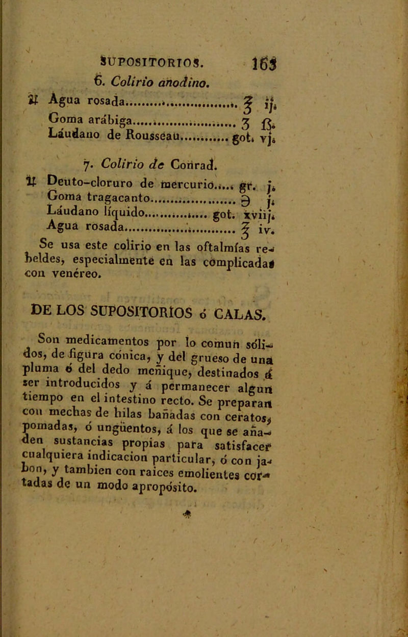 J îf SUPOSITORTOS. 6. Colirio anodino. Agua rosada Goma arâbiga * Lâudano de Rousseau 163 • 3 ft 6°t* vj4 7. Colirio de Corirad. lt Deuto-cloruro de raercurio.i..* gr. j* Goma tragacanto 0 j4 Lâudano liquido it. got. xviij* Agua rosada ^ iyr. Se usa este colirio en las oftalmias re- beldes, especialmente en las complicada* con venéreo. DE LOS SUPOSITORÎOS d CALAS. Son medicamentos por lo comuh sdli- dos, de figura cdnica, y dcl grueso de un* pluma 6 del dedo monique* destinados d ser mtroducidos y â permanecer algurt tiempo en cl intestino recto. Se préparait cou mechas de hilas banadas con ceratos* pomadas, d ungÜentos, â los que se afia- den sustancias propias para satisfacer cualquiera indicacion particular, d con ja-> bon, y tambien con raices emolientes cor- tadas de un modo aproposito. '' ' ’ • 1 * r