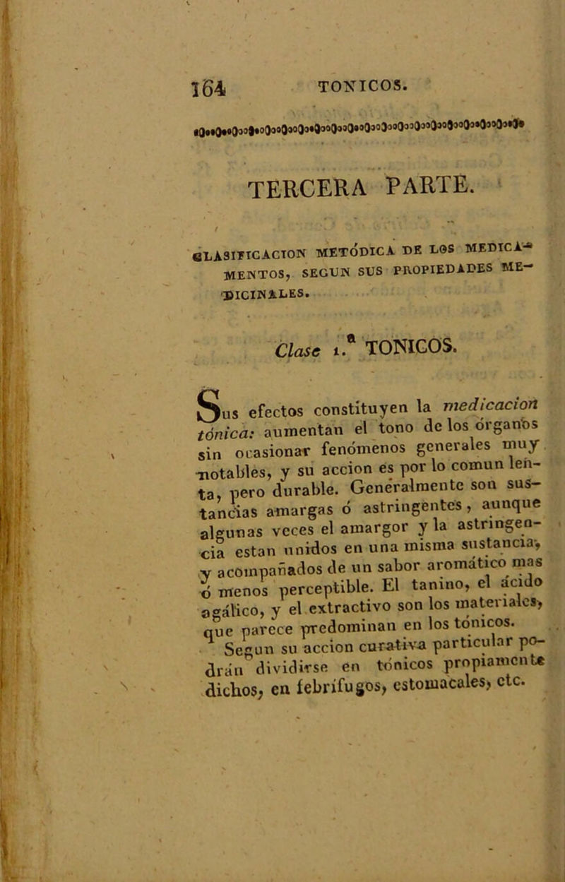 ï64 TONICOS. TERCERA PARTE. eLA3IÏTCACTON METODICA DE LGS MEDICA- MEMTOS, SEGUN SUS PROPIEDAPES ME- DICINALES. Clase 1* TONICOS. Sus efectos constituyen la medicacion tonica: aumentan el tono de los ôrgartos sin ocasionar fenômenos generales muy -notables, y su accion es por lo cornun len- ta, pero durable. Gcneralraentc son sus- tancias amargas ô astringentes, aunque aleunas vcces el amargor y la astnngen- cia estan unidos en una misina sustancia-, ,v acoinpafiados de un sabor aromdtico mas d menos perceptible. El tanino, el acido a^âlico, y el cxtractivo son los inatenates, que narcce prredominan en los tonicos. 1 Segun su accion curativa particular po- drân dividirse en tonicos propianicnU diclios, en fébrifuges, estoiuacales> etc.