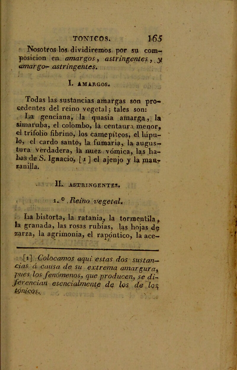 Nosotros los dividiremos por su com- posicion en amargos, astringentes, y amargo- astringentes. I. AMARGOS. Todas las sustancias amargas son pro« eedentes del reino végétal ; taies son: La genciana, la quasia ainarga, la simaruba, el Colombo, la centaura, menor, cl trifolio fibrino, los carnepiteos, el lupu- lo, el cardo santo, la fumaria, la augus- tura verdadera, la nuez vonûca, las ha- has de S. Ignacio, [ 1 ] el ajenjo y la jnaa-* zanilla. II.. ASTRINGENTES, I i.Reino végétal. ■*..) - v ' ' La bistorta, la ratania, la tornaejitila , la granada, las rosas rubias, las hojas dç zarza, la agrimonia, el rapdntico, la ace- ,[i] Colocamos aqui estas dos sus tan— cias ci causa de su extrema amargura^ rues los fenômenos, que producen, se di- ferencian escncialmenie de los de Iqsl tçniços..