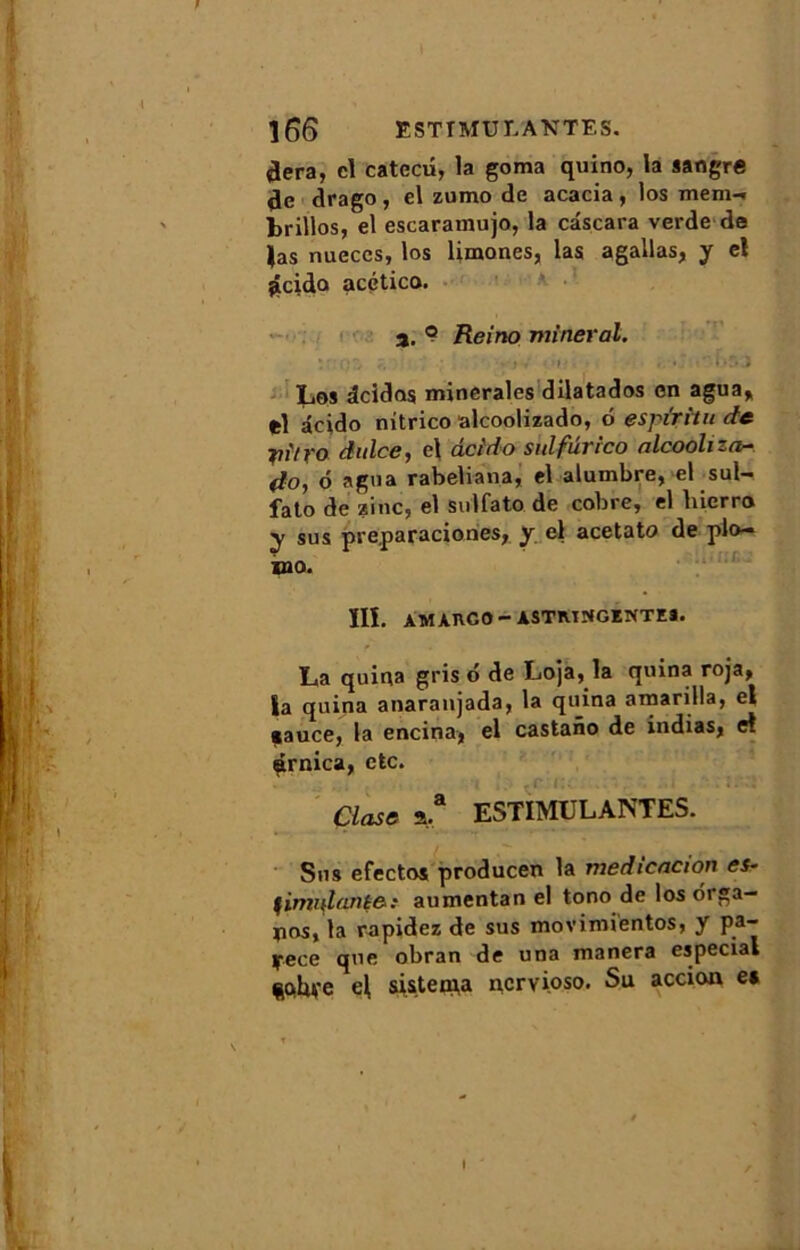 ]66 ESTIMULANTES. tlera, cl catecû, la goma quino, la sangre de drago, el zumo de acacia, los mem-* brillos, el escaramujo, la câscara verde de |as nueccs, los limones, las agallas, y el dcido acético. a. ? Reino minerai. :r:QZ • •; ; • ,V i>, Los dcidos minérales dilatados en agua, *1 âcido nitrico alcoolizado, 6 espiritu de yitro dulce, el deido sulfûrico nlcooliza- do, o agua rabeliana, el alumbre, el sul- fato de zinc, el sulfato de cobre, el liierro y sus preparaciones, y el acetato de plo- ie - ÏII. AMAnGO- ASTRINGENTES. La quina griso de Loja, la quina roja, la quina anaranjada, la quina amarilla, el çauce, la encina, el castano de indias, et Arnica, etc. Close a.* ESTIMULANTES. Sus efectos producen la medicacion es* fimnlante-: aumentan el tono de los oiga— pos, la rapidez de sus movimientos, y pa- yece que obran de una manera especial e| sisteiqa nervioso. Su accion e*