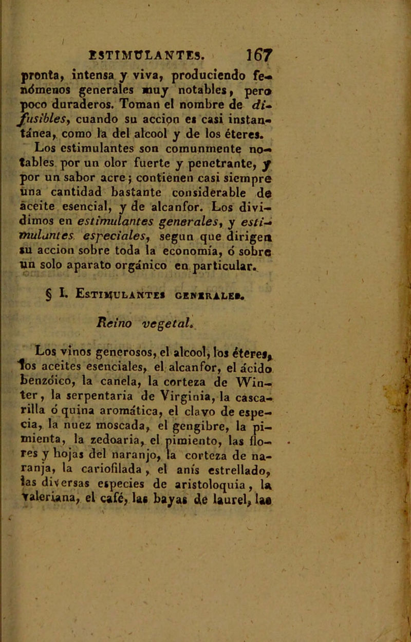 I I STIMULANTES. ]67 pronta, intensa y viva, produciendo fe- ndmenos generales muy notables, per® poco duraderos. Toman el nombre de di- fusibles, cuando su accipn es casi instan- tânea, como la del alcool y de los éteres. Los cstimulantes son comunmente no- tables por un olor fuerte y pénétrante, y por unsabor acre; contienen casi siempre una cantidad bastante considérable de àceite esencial, y de alcanfor. Los divi- dimos en estimulantes generales, y esti- mulantes e spéciale s, segun que dirige® su accion sobre toda la economfa, 6 sobre un solo aparato orgânico en particular. § I. EsTIMULAWTES GENERALE». Ret'no végétal, Los vinos generosos, el alcool, los éteres, los aceites esenciales, el alcanfor, el âcido benzôico, la canela, la corteza de Win- ter, la serpentaria de Virginia, la casca- rilla 6 quina aromâtica, el clavo de espe- cia, la nuez moscada, el gengibre, la pi- mienta, la zedoaria, el pimiento, las flo- res y hojas del naranjo, la corteza de na- ranja, la cariofilada , el anis estrellado, ias diversas especies de aristoloquia, la ▼aleriana, el café, las bayas de laurel, lae