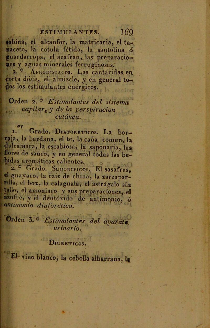 labina, el alcanfor, la matricaria, el ta-* il çaceto, la cdtula fétida, la santolina ô guardarropa, el azafran, las prcparaçio-» »es y agnas minérales ferruginosas, a. ° Afrodtstacos. Lias canta'ridas en. çorta dosis, el almizcle, y eu gcueral to- ^os los estimulantes cnérgicos. Orden 2. ® Estimulantes del sistema Oapilar, y delà perspiracion cutânça. er ». Grado. Duforeticos. La bor- r?ja, la bardana, el te, la cana comun, la dulcamara, la escabiosa, la saponaria, las. flores de sauco, y en general todas las be- bidas aromâticas. calientes. 2. ° Grado. Sudorificos. El sasafras, el guayaco, la raiz de china, la zarzapar- nlla, el box, la calaguala, cl astrâgalo sin tallo, el amoniaco y sus preparacio.nes, el azufre, y el dentdxido de antimQnio, o antimonio diaforctico. Orden 3. ° Estimulantes del aparaf urinario. Diurettcos. El rino blanco, la cebolla albarrana, iç