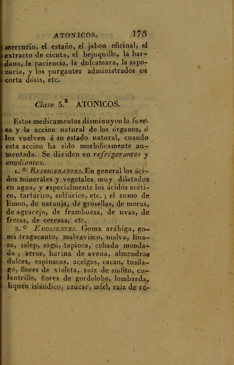 jncrcurio, el estaiîo, el jabon oficinal, el extracto de cicuta, el bejuquillo, la bar-*- dana, la paciencia, la dulcalnara, la sapo- naria, y los purgantes administrados en corta dosisj etc. Close 5.a ATONICOS. Estos medicamentos disminuyen la fuei- Ba y la accion natural de los ôrganos, o los vuelven a su estado natural, cuando esta accion ba sido morbificamentc au- mentada. Se dividen en réfrigérantes y enxolientes. 1. ° Réfrigérantes. En general los dei- dos minérales y végétales inuy dilatadffis en agua, y especialmente los acidôs acéti- co, tartârico, sulfürico, etc. ; el zumo de limon, de naranja, de grosellas, de moras, de agracejo, de frambuesa, de uvas, de fresas, de cerczas, etc. 2. ° Emolientes. Goma ardbiga, go- inà tragacanto, malvavisco, malva, lina- za, salep, sagii, tapioca, ecbada mondai da , arroz, bariua de avena, almendras dulces, espinacas, acelgas, cacao, tusila- go, flores de violeta, raiz de sinfito, cil- la ntrillo, flores de gordolobp, lornbarda, liquen islândico, azûcar, miel, raiz de re~ I