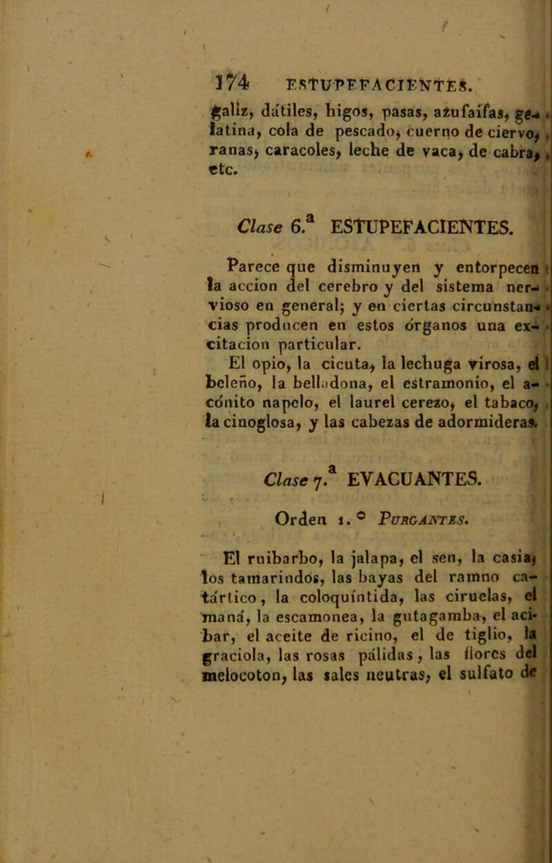 f . 1 174 ESTUPFFA CIENTES. galiz, dâtiles, higos, pasas, azufaifas, ge- • latina, cola de pescado, cuerno de ciervo* . ranas, caracoles, leche de vaca, de cabra> , etc. Clase 6.a ESTUPEFACIENTES. Parece que disminuyen y entorpecen t la action del cerebro y del sistema ner- vioso en general; y en ciertas circunstau» • cias producen en estos organos una ex- • citation particular. El opio, la cicuta, la lecbuga rirosa, d bel eno, la belladona, el estramonio, el a- conito napelo, el laurel cerezo, el tabaco, lacinoglosa, y las cabezas de adormideras. Clase t? EVACUANTES. Orden 1. ° Pürgantes. El rnibarbo, la jalapa, cl sen, la casiaj los tamarindos, las bayas del ramno ca- tdrtico, la coloquintida, las ciruelas, el mana', la escamonea, la gutagamba, el aci- bar, el aceite de ricitio, el de tiglio, la graciola, las rosas pâlidas, las llorcs del melocoton, las sales ueutras, el sulfato de