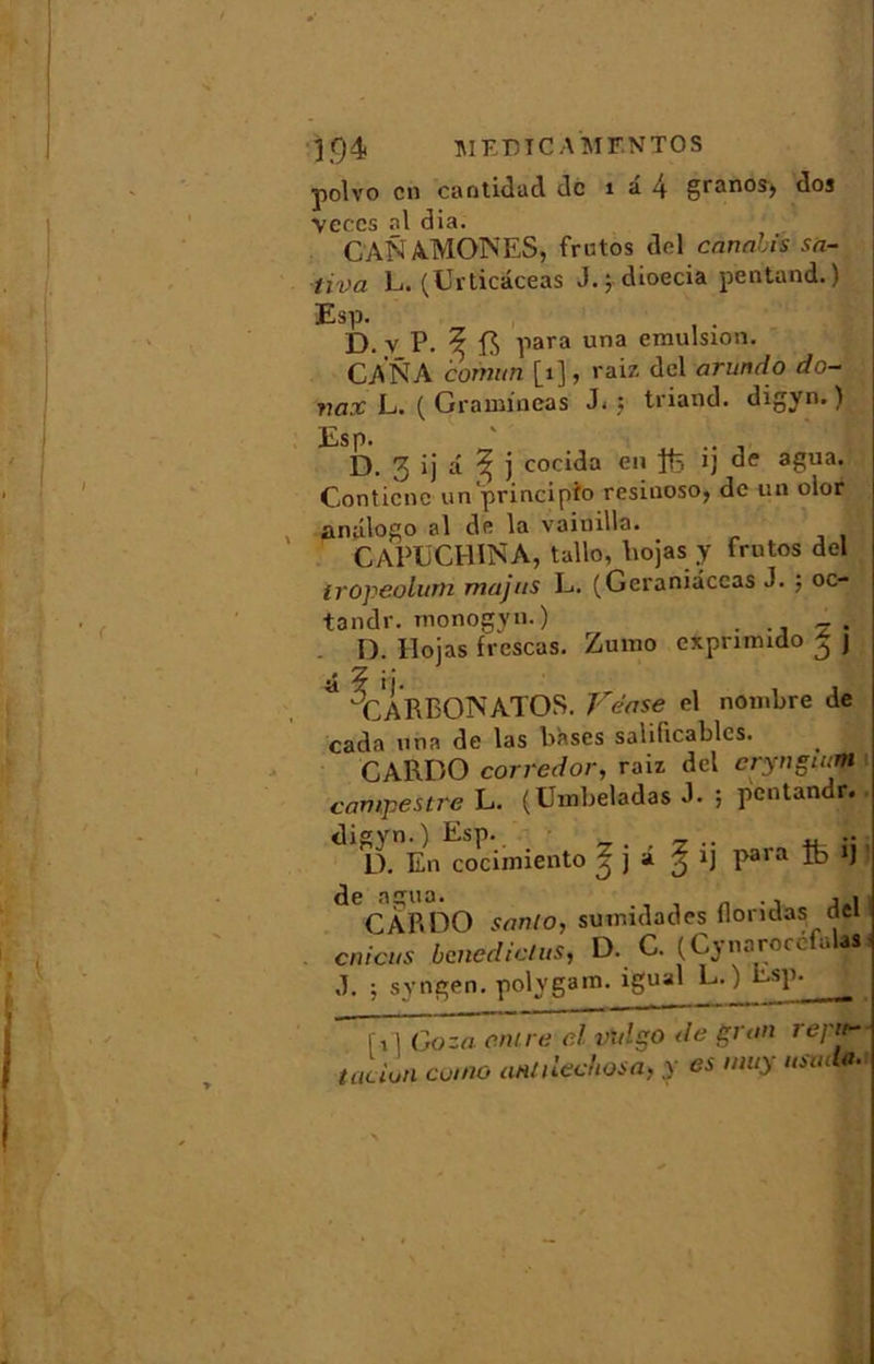 polvo en cantidad de 1 â 4 granos, dos Veccs al dia. CANAMONES, frutos del envahis sa- tiva L. (Urticaceas J. 5 dioecia pentand.) Esp. . D. yP.^f5 para una émulsion. CA NA comun [1], raiz del arundo do- vax L. ( Gramineas J.; triand. digyn.) Esp. ' D. 3 ij â ^ J cocida eu ffe !J de agua. Conticnc unprincipio resinoso, de un olor anûlogo al de la vainilla. GAPUCHINA, tallo, liojas y frutos del iropeolum majus L. (Geraniâccas J. ; oc- tandr. monogyn.) D. liojas frescas. Zumo exprimido £ j j* '/L ! | a X A R BON AT O S. Vëase el nombre de cada una de las bases salificablcs. CARDO corredor, raiz del crynguim campestre L. (Umbeladas J- ; pentandr. digyn.) Esp. _ D. En cocimiento ^ J a ij para ifc> ij de agua. _ ., , . CAP.DO sanlo, suuudades Hondas dei cnicus bened ictus, D. C. (Cynarocefulas d. ; syngen. polygam. igual L. ) Esp- fi 1 Goza entre el vulgo de gran repu- talion ce,no antilcchosa, y es nmy usml*.