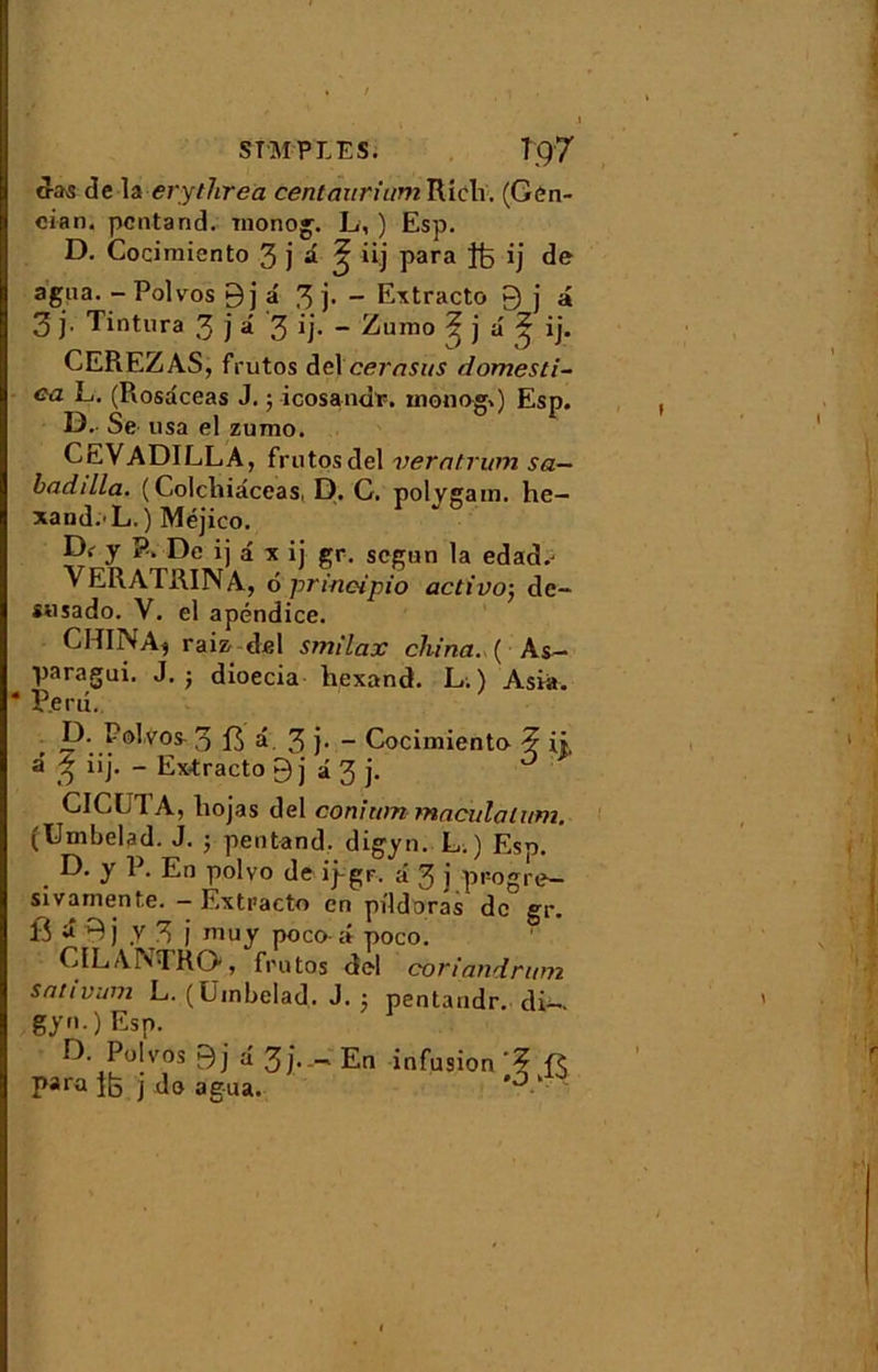 cras de la evytlireà centaurium Riclv. (Gen- cian. pcntand. mono». L, ) Esp. D. Cocimiento 3 j â ^ iij para Jfe ij de agita. - Polvos 9 j â 3 ~ Extracto 9 j â 3 j. Tintura 3 j â 3 ij- - Zumo ? j a' ^ ij. CEREZAS, frutos del cerasus domesti- <?a L. (Rosaceas J. ; icosandr. inonogg Esp. D. Se usa el zumo. CEVADILLA, frutosdel verntrum sa- badilla. ( Colchiâceas, D. G. polygam. he— xand.'L.) Méjico. Df y P. De ij a x ij gr. scgun la edad.- VERATRINA, 6 prineipio activo-, dc- susado. V. el apéndice. CHINA, raiz; del smilax china. ( As- paragui. J. ; dioecia hexand. L. ) Asva. * Perd. n- D. Polvos 3 13 â. 3 )■ - Cocimiento a ? iij. - Ex-tracto 9 j â 3 j. CICLTA, liojas del conitim maculaittm. (Umbelad. J. ; pentand. digyn. L. ) Esp. D. y P. En polvo de ipgr. a 3 j progre- sivarnente. - Extracto en pildoras de gr. 13 â 9j y 3 j niuy poco â poco. CILANTRO, frutos del coriandrum s al iv uni L. (Umbelad. J. ; pentaudr. di-. gy0 Esp. D Polvos 9j â 3 j.En infusion'? Para 1b j do agua. 0 k