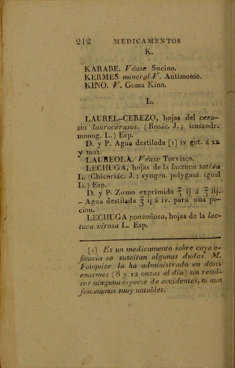 K. K ARABE. Vccise Sucino. KERMES minerai V. Aritiniohiô. K1JNO. V. Goma Kino. L. LAUREL-CEREZO, liojas del cera- sus laurocerasus. (Rosie. J. j icosandr. inonog. L. ) Esp. D. y P. Agua destilada [1] iv got. â xs y nias. LAUREOLA. Véase Torvisco. LECIIUGA, liojas de la lactucn Satina L. (Chicoriâc. J.; syngen. polygauï. igual L.) EsP- ... 2 .. . 7 ... D. y P- Znmo expnmido ^ îj a ^ nj. _ Agua destilada ^ ij â iv. para uua po- cion. LECIIUGA ponzofiosa, liojas de la lac- tuca virosa L. Esp. [t] Es un meclicamento sobre cuva e- ficocia se suscitan algunas dudas. A/. Fouquier lu ha admimstrado en dôstS énormes ( 8 y \i onzas al dia) sin resul- tar ninguïui espeae de accidentesjiu aun jvuumenvs muy notables.