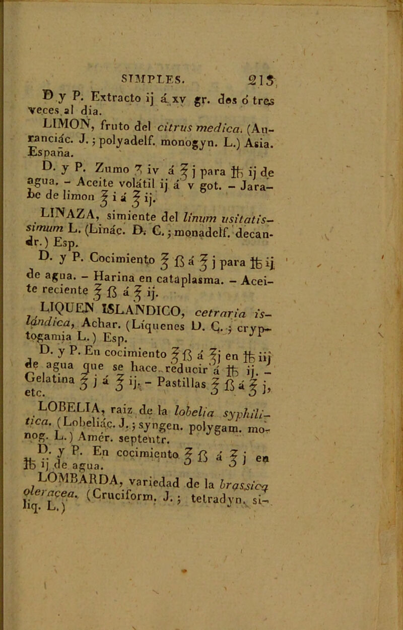 B y P. Extracto ij a xv gr. des o' très veces.al dia. 6 LIMON, fruto del citrus meàicci. (Au~ ranciac. J. -, polyadelf. monogyn. L.) Asia. Es pana. D. y P. Zumo % iv â ^ j para ij de agua, - Aceite volatil ij â v got. - Jara- i>c de limon ^ i i ^ ij. LINAZA, simicnte del limim usitatis- sim“rn L. (Linâc. f>. G. ; monadclf. decan- «r.) Esp. D. y P. Cocimiento Jfîâf j para ij agua. - Harina en catüplasma. - Acei- te reciente ? â ^ ij. LIQUEN LSLANDICO, cetrnria is- landica, Achar. (Liquenes L). C. ; crvn- togamia L.) Esp. ^ D. y P. En cocimiento f a ?j en ffe iij de agua que se hace^reducir a ftii- Gelatma Jjâ g ij, - Pastillas | B i g j, LOB ELI A, raiz de la lohelia syphili- JGsyngen. polygam. rao- n°g. L. ) Amer, septentr. D. y P. En cocimiento Z â Z j ea ItD B de agua. ° ^ ’ LOMRÀRDA, varie,lad de la irasjicq u^lT (Cmci[orm-1 ’ \