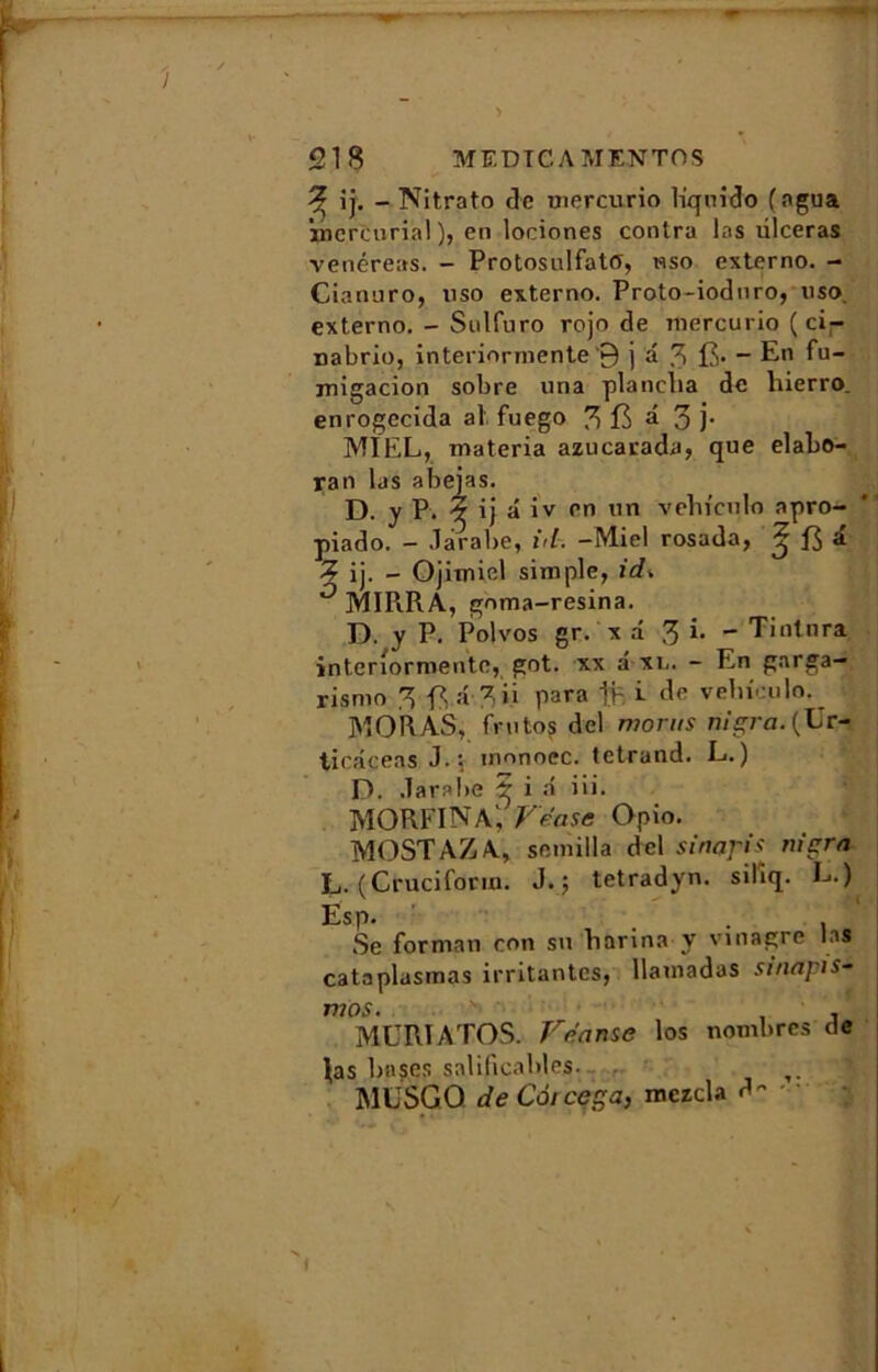 ^ ij. - Nitrato Je mercurio liqnrdo (agua inercurial ), en lociones contra las ulcéras venéreas. - ProtosulfatO, wso externo. - Cianuro, uso externo. Proto-ioduro, uso externo. - Sulfuro rojo de mercurio ( ci- nabrio, interiormente ‘9 j â 3 fi. - En fu- migacion sobre una planclia de liierro. enrogccida al fuego 3 fi a 3 j- MIEL, materia azucarada, que elabo- yan las abejas. D. y P. ? ij â iv en un vehiculo apro- piado. — Jarabe, lit. —Miel rosada, ^ fi & Z ij. - Ojitmel simple, irf» MIRRA, gnma-resina. D. y P. Polvos gr. x a 3 - Tintnra interiormente, got. xx â xl. - En garga- rismo 3 fi â 3 » para % i de vehiculo. MORAS, frutos del moins nigra.{Ur- ticâceas J. j innnoec. tetrand. L.) D. .Tarabë i a iii. MORFINA; Vease Opio. MOSTAZA, seinilla del sinaj'is niera L. (Cruciform. J.; tetradyn. silîq. L.) Esp. . Se forman con su harina y vinagre las cataplasinas irritantes, Uamadas sinapis- mos. . MURIATOS. Vdanse los nombres de las bnjes salificables. T. MüSGQ de Coicega, mczcla d- ■ i