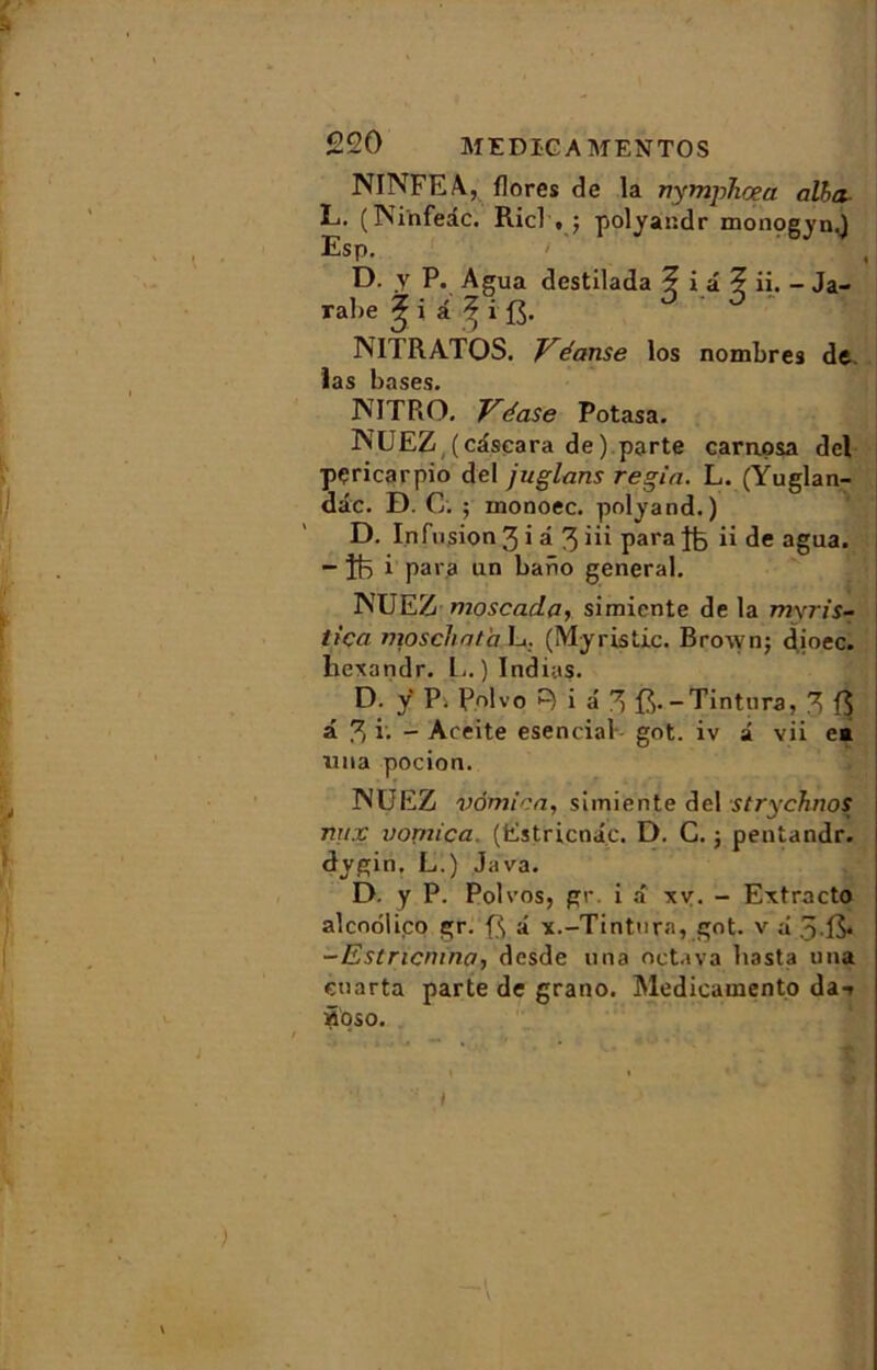 NINFEA, flores de la nympTicea alha L. (Psinfeic. Ricl • j polyandr monogyn.) Esp. ' ' D. y P. Agua destilada ? i a ? ii. - Ja- rabe à MTRATOS. Véanse los nombres de. las bases. JNITRO. Vdase Potasa. NUEZ (câscara de) parte carnpsa del pçricarpio del juglans regin. L. (Ÿuglan- dâc. D. C. ; monoec. polyand.) D. Infusion 3 i â 3 iü para ii de agua. “ Ît5 i para un bano general. 1NUEZ moscada, simicnte de la mxris- tiça moschnta L. (Myristic. Brown; dioec. liexandr. L. ) Indias. D. ÿ P. Polvo R i â 3 ft.-Tintura, 3 f$ â 3 i- - Aceite esencial got. iv i vii e* una pocion. MUEZ vomi en, siiniente del strychnos \ nux vonn'ca. (Estricnâc. D. C. ; pentandr. dygin, L.) Java. D. y P. Polvos, gr. i a xv. - Extracto alcnolico gr. â x.-Tintnra, got. v à 515* -Estricmna, desde una octava liasta una enarta parte de grano. Medicamento da-» âoso. t