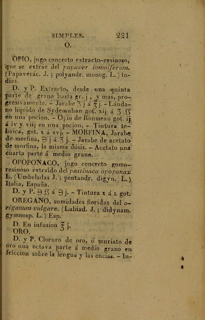 SIMPLES. 92 î OPTO, jugo concreto oxtracto-resinoso, que se extrae del papavèr somniferum. (Papaverdc. J. j polyandr. monog. L. ) ln- dias. D. y p. Extra cto, desde una quinta parte de grano liasta gr. j , y mas, pro- gresivamente. - Jarabe 3 j a ? j . -Lauda- no liqnido de Sydenanbari got. xij d 3 en una pocion. - Opio de Rousseau got. ij. â iv y viij en nna pocion j - Tintura te- Laica, got. x d xvj. - MORFINA, Jarabe de morlina, 9 j â 3 j- - Jarabe de acetato de morlina, la misma ddsis. - Acetato una cuarta parte d medio grano. OPOPONACO, jugo concreto gomo- resinoso extraido del pastinacci opoponaoc L. (Umbeladas j. ; pentandr. digyn. L. ) Italia, Espana. D- y P* B 13 d 9 j- - Tintura x d L got. OREGANO, sumidadcs lloridas del o- rïganum vulgare. (Labiad. J. ; didynam. gymnosp. L. ) Esp. U. En infusion ? j. ORO. 3 y Cloruro de oro, d muriato de oio una octava parte a medio grano en mcGion sobre la lengua y las encias. - In- .