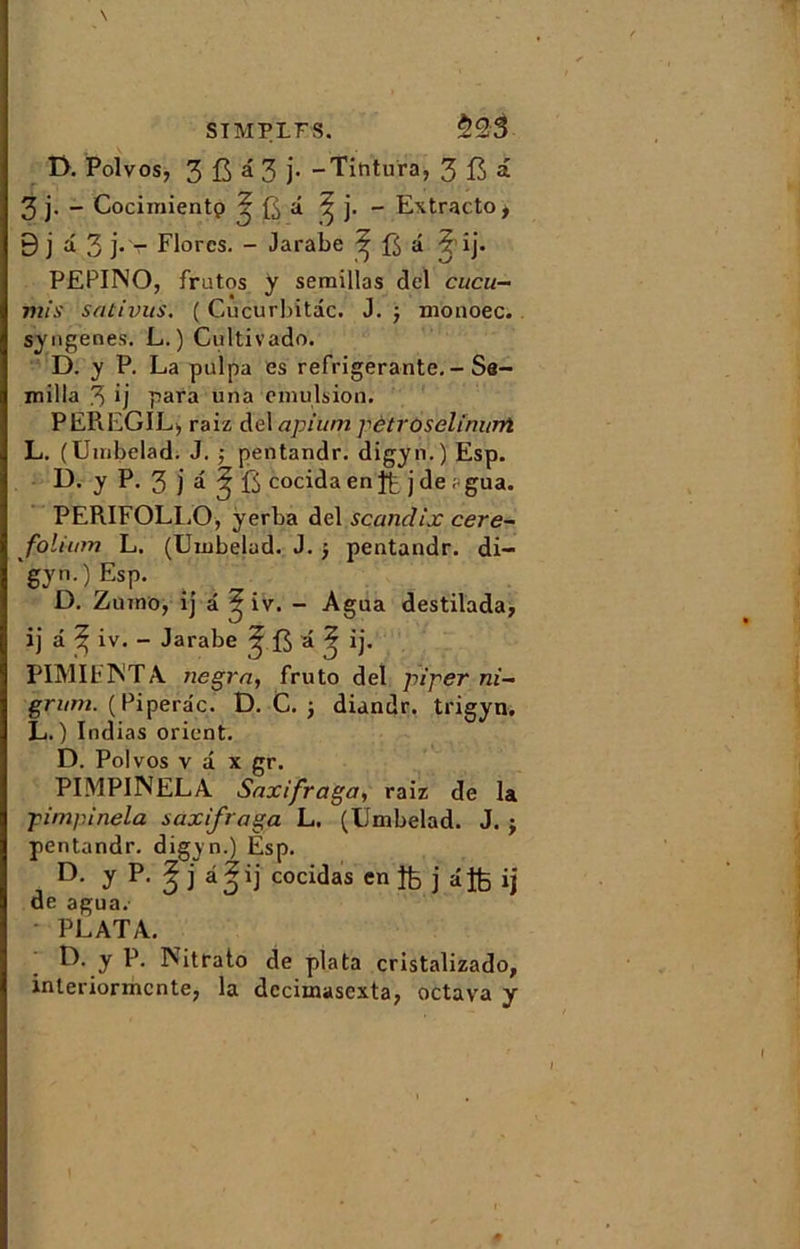 \ SIMPLFS. $23 T>. Polvos, 3 JR â 3 j. -Tintura, 3 B a 3 j. - Cocimientp ? a ^ j. - Extracto, 9 j a. 3 j.v Flores. - Jarabe ^ f$ â ? ij. PEPINO, fratos y semillas del cucu- mis sativus. ( Cucurbitdc. J. $ monoec. syngenes. L. ) Cultivado. D. y P. La pulpa es réfrigérante. - Sa- milla 3 ij para una émulsion. PEREGIL, raiz del apium pètroselimmt L. (Umbelad. J. ; pentandr. digyn.) Esp. D. y P. 3 j a ^ fi cocida en j de ; gua. PERIFOLLO, ÿerba del scandix cere- folium L. (Umbelad. J. j pentandr. di- 'gyn.)Esp. D. Zurno, ij a ? iv. - Agua destilada, ij a ^ iv. - Jarabe ? ij. PIMIF1NTA Jiegra, fruto del piper ni- grum. (Piperâç. D. C. j diandr. trigyn. L. ) Indias orient. D. Polvos v â x gr. PIMPINELA Saxifraga, raiz de la pimpinela saxifraga L. (Umbelad. J. j pentandr. digyn.) Esp. D- y P- $ î *0*1 coci^as en îfc j âjfe ij de agua. PLATA. F*- y P* INitfato de plata cristalizado, interiormcnte, la decimascxta, octava y