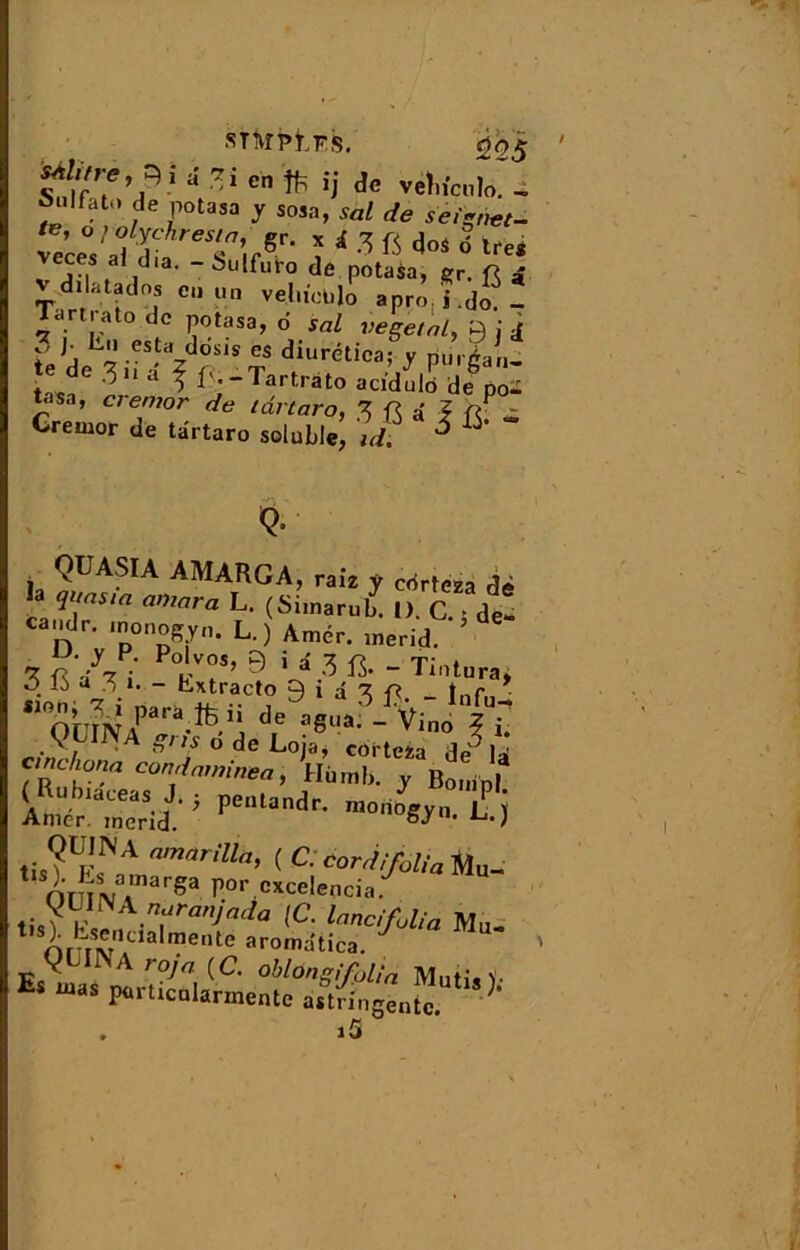 snm.Fs. 205 S4l,tre,^i â *i en ij de vetnculo. - Snlfat.» de potasa y sosa, soi de seïgnet- v'c« afL TirSr- î 1 3 « dos 6 ire, veces aJ dia. - Sulfuto de potasa, gr. fî £ dilatados en un veliieUjo apro. j.do. - Tartrato de potasa, d s«Z végétal, 9 j d 3 j■ Lu esta dosis es diurética: v nnrdan de 3 ii â ^ f', -Tartrato acldulb'de boà tasa, crentor de lârtaro, 3 fi â 1 fiP » Gremor de târtaro soluble, idt ^ ^' <>• i 9GASIA AMARGA, raiz y crirteza dè a quas ta amara L. (Siinarub. 1). C. • de*- caude. .nonogyn. L. ) Amer, merid. 3 fi Ai k7’ ? '4 ? «• - Tint.ra< ô.16 V.1, - Lxtracto 9 i d 3 fi. _ lnrn «°.h» ?- » para ü de aeua V; z riW, A gnf ° de Loîa» corteza de3 U Vu !0'!'1 Cün'i™”i»ea, Hùrnb. y fiomn! 2£“SX£'pentandr- tis?Up!N A vrilla, ( C. cord,'folia Mu- 1 finm?arga P°«\e*celencia. i\^u \nfanjacia lancfolia Mu. nr nv1013 mente aromatica. gL^A roja {C. oblùngfolia Mutïo- Es “as P*rticnl«hnënte . i5