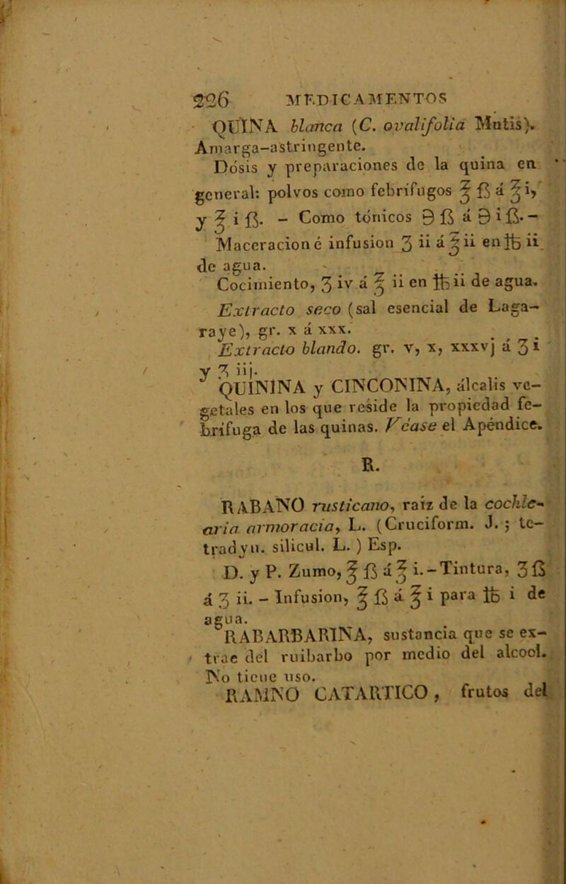 O LIN A blaftca (C. oyalifolia Mutis). Aniarga-astringente. Dôsis y preparaciones de la quina en * general: polvos coino febrifugos ^ B â y ? i ft. - Conio tônicos 9 fi â 9 i - Maceracioné infusion 3 ü â^ ii enftii de agua. _ Cocimiento, 3 iv d ^ ii en ftii de agua. Exlracto seco (sal esencial de Laga- raye)? g1'- x * xxx- Extracto blando. gr. v, x, xxxvj â 31 ^ QUIN1NA y CINCONINA, alcalis vé- gétales en los que résidé la propiedad fe- brifuga de las quinas. Vcase el Apéndice. R. RABANO rusticano, raiz de la cochle- aria avnioracia, L. (Cruciforxn. J. 5 te— tradyu. silicul. L. ) Esp. D. y P. Zumo,^ i% i.-Tintura, 3£ â 3 ii. - Infusion, 3 **■ % * Paia îb i agua. RABARBAR1NA, sustancia que se ex- trae del ruibarbo por medio del alcool. ]No tiene uso. R A MIN O CATARTICO , frutos del