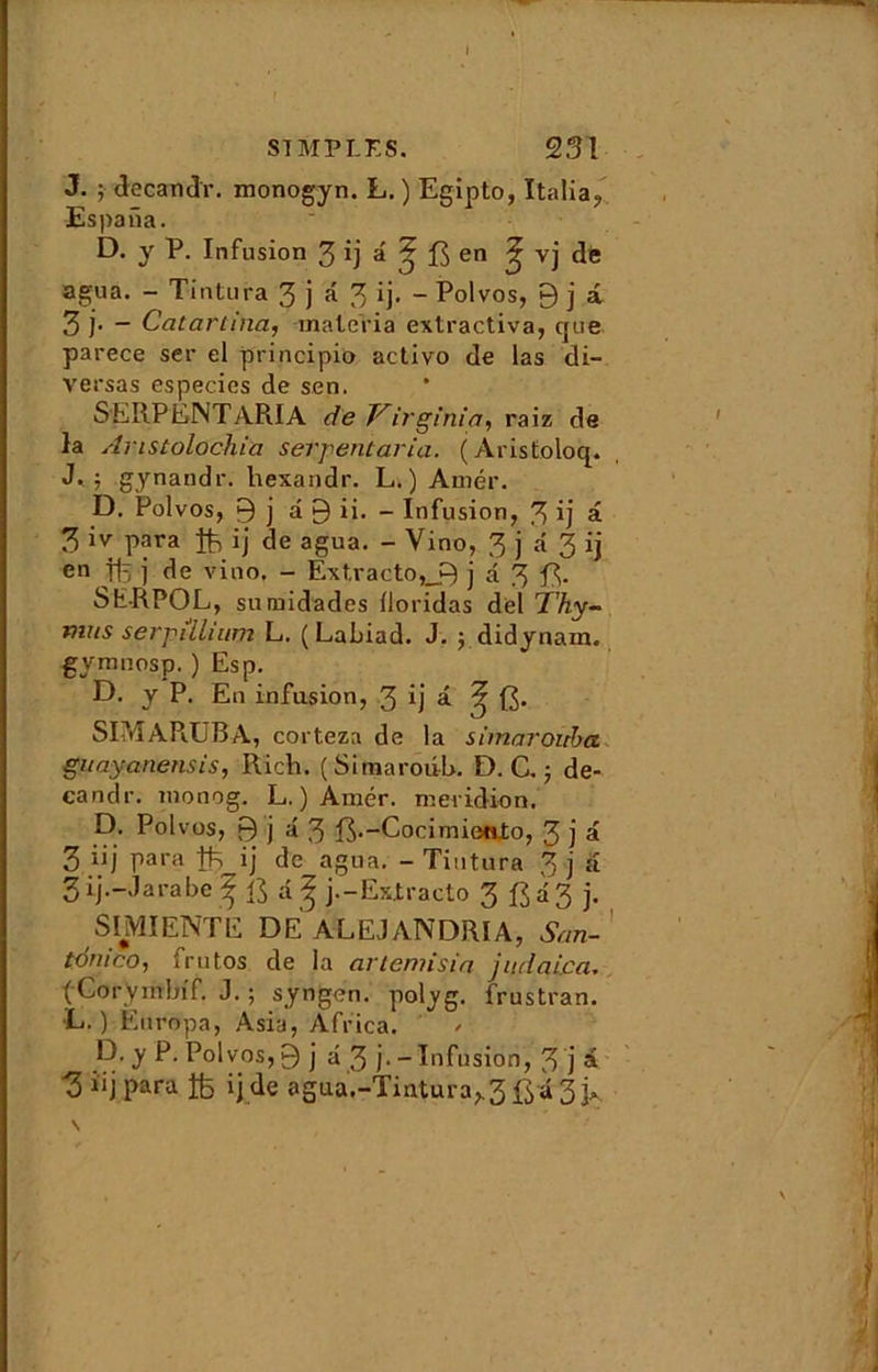 SIMPLES. 231 J. ; de candi', monogyn. L. ) Egipto, Italia, Es pana. D. y P. Infusion 3 *j â ^ :ft en ^ vj de agua. - Tintura 3 j d 3 ij. - Polvos, 9 j a Zi- - Catartina, malcria extractiva, que parece ser el principio activo de las di~ versas especies de sen. SERPENT ARIA de Virginia, raiz de la Aristolochia serpentaria. (Aristoloq. J. j gynandr. hexandr. L. ) Amer. D. Polvos, 9 j d 9 ii. - Infusion, 3 ij â 3 iv para ij de agua. - Yino, 3 j a 3 ij en ffe j de vino, - Extracto,__9 j a 3 S ER PO L, sumidades iloridas del T'hy- mus serpilluim L. (Labiad. J. ydidynam. gymnosp. ) Esp. D. y P. En infusion, 3 ij â 3 [J. SIM ARUBA, corteza de la simaroiiba guayanensis, Ricti. ( Siraaroiib. D. C. ; de- candr. monog. L. ) Amer, méridien. D. Polvos, 9 j â 3 fô.-Cocimiento, 3 j a 3 ii j para tts ij de agua. - Tintura 3 j a 3 ij.-J arabe ^ dg j.-Extracto 3 d 3 j. SIMIENTE DE ALEJANDRIA, San-' tonico, frutos de la artemisia judaica. (Coryinbif. J. ; syngen. polyg. frustran. L. ) Ènropa, Asia, Africa. D. y P. Polvos, 9 j a 3 j. - Infusion, 3 j a 3 îij para fc ij de agua.-Tintura^ ftd 3 j*. N /