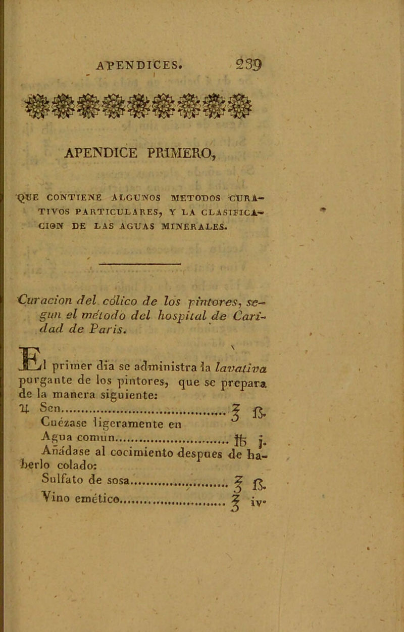 I • . , APENDICE PR1MERQ, QpE CONTIENE ALGUNOS METODOS CURA- TIVOS PARTICULARES, Y LA CLASEFICA- CIQN DE LAS AGUAS MINERALES. Curacion del colico de los jin tores, se— gitn el méiodo del hospital de Car£~ dad de Paris. El primer dia se administrai! lavaliva purgante de los pintores, que sc prépara de la manera siguiente: U S en. , 2 ^ Cuézasc iigeramente en Agua comun Ana'd ase al cocimiento berlo colado: Sulfato de sosa Yino emttico ïfe j. despues de ha- •••/ f a ? iv*