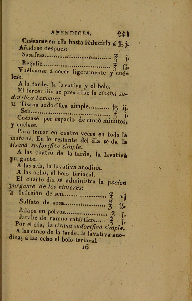 Cuézanie en el!a hasta rèdùcirla a L Ana'dose despues: * Sasafras . ^ j Regaliz Z ^ Vuélvanse a' cocer ligeramente y cué- lese. 87 A la tarde, la lavativa y el bolo. , ;,Jercfr ^ia se prescribe la tisana su- donfica taxante: H Tisana sudorifica simple.. jîk Seb . k 2 - Cuézasé por espacio de cinco minuto11 y cuelese. * Para tomar en cuatro veces en toda la ïnanana. En lo restante del dia sc da la tisana sudorifica simple. A las cuatro de la tarde, la lavativa purgante. A las sois, la lavativa anodina. A las ocho, el bolo teriacal. El cuarto dia se administra la pociorè pur gante de los pin tores1. V- Infusion de scn ^ vj Sulfato de sosa ^ ^ Jalapa en polvos..... ^ ? Jarabe de ramno catâriico...* % '{ Por el dia, la tisana sudorifica simple.* A las cinco de la tarde, la lavativa ano- dniaj a las ocho el bolo teriacal. iÔ