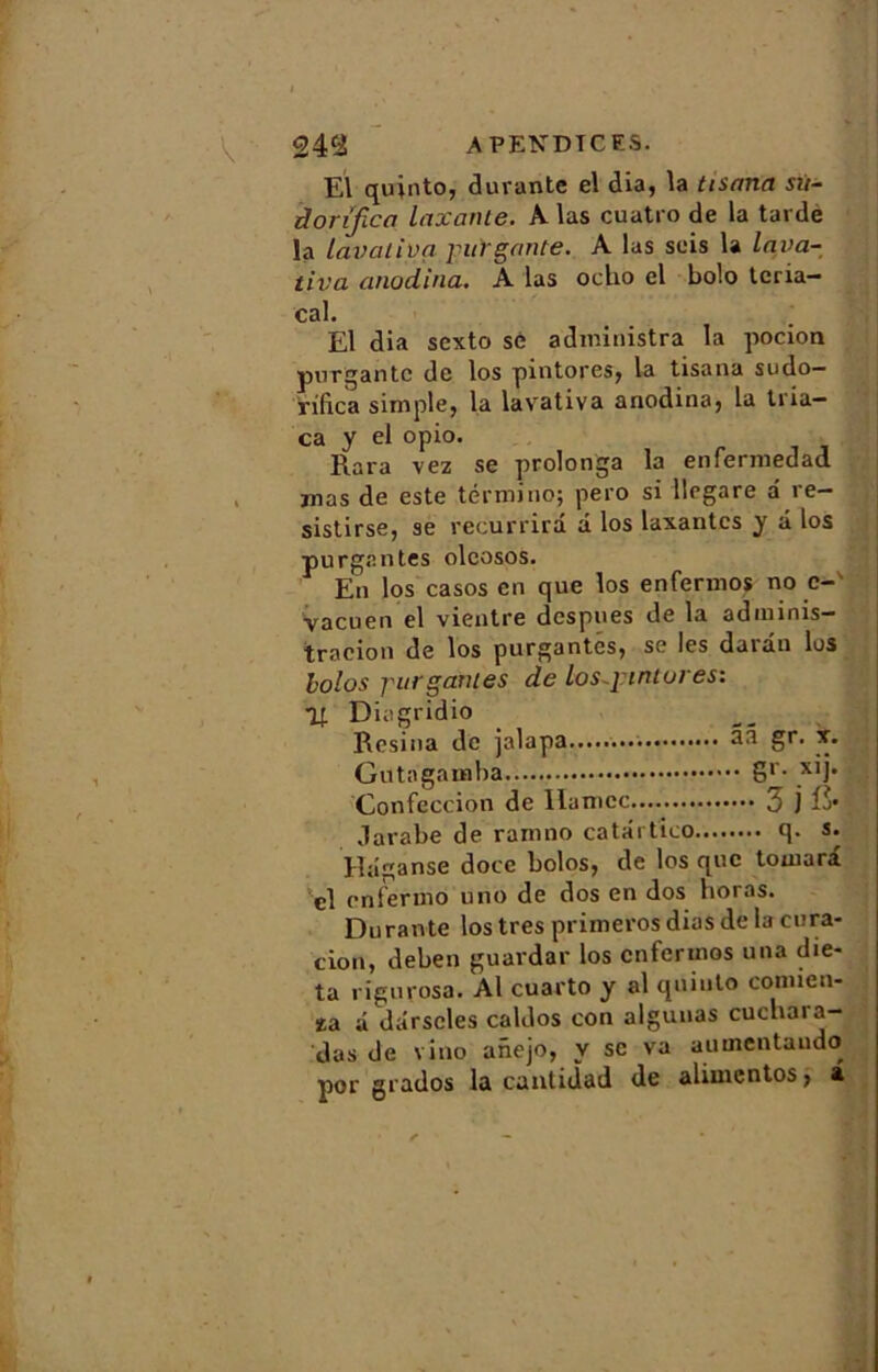 El quinto, durante el dia, la tisnna sit- donfica taxante. A las cuatro de la tarde la lavativa jiifr gante. A las seis la lava- tiva anodina. A las ocho el bolo teria- cal. El dia sexto sè administra la pocion pur gante de los pintores, la tisana sudo— vifica simple, la lavativa anodina, la tria— ca y el opio. Rara vez se prolonga la enfermedad mas de este término; pero si llegare a re- sistirse, se recurrirâ â los taxantes y â los purg.antes olcosos. En los casos en que los enfermos no c- vacuen el vientre despues de la adminis- tracion de los purgantés, se les darûn los bolos j'urgantes de los~j:intures: y. Diagridio Résina de jalapa 33 gr- *• Gu ta gamba Sr- Confection de llamcc £ j fr Jarabe de ramno catârtico q. s. Hâganse doce bolos, de los que toniara cl enfermo uno de dos en dos noras. Durante los très primeros dios de la cura- tion, deben guardar los enfermos una die- ta rigurosa. Al cuarto y al quinto connen- za a dârscles caldos con algunas cucbai a- das de vino anejo, y se va aumentaudo por grados la cantidad de alimentos, a