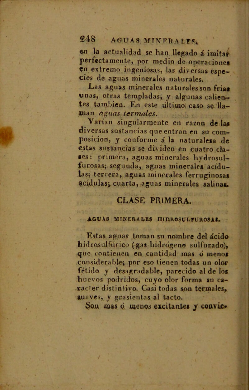 la actualidad so ban llegado â imita? perfcctamente, por medio de operacione* Çn extremo ingeniosas, las diversas espe- cies de aguas minérales naturales. Las aguas minérales natnrales son fria* «nas, otras templadas, y algunas caliem* tes tambien. En este ultiuio, caso se lia— lïian aguas ter males. Varia ri singularmente en razon de las diversas sustancias que entran en sir com- position, y conforme â la naturalexa de estas siisbancias se dividen en cuatro cla- «es: primera, aguas minérales hydrosul- furosas; seguuda, agnas minérales acidu- Jas; terrera, aguas minérales ferruginosas çcidulasi cuarta, aguas minérales salinas. CLASE PRIMERA. AGUAS MINERALES HmROÇULEUROSAI. Estas, agnas toman su nombre del acido hidrosulfiirico (gai liidrogeno sulfurado), que contieuen en cantidad mas d menos considérable; por eso tienen todas un olor fétido y desagradable, parecido aide los liucvos podridos, cuyo olor forma su ca- racter distinrivo. Casi todas son ter ma les, suaves, y grasientas al tacto. Sou mus d menos excitantes y convie*