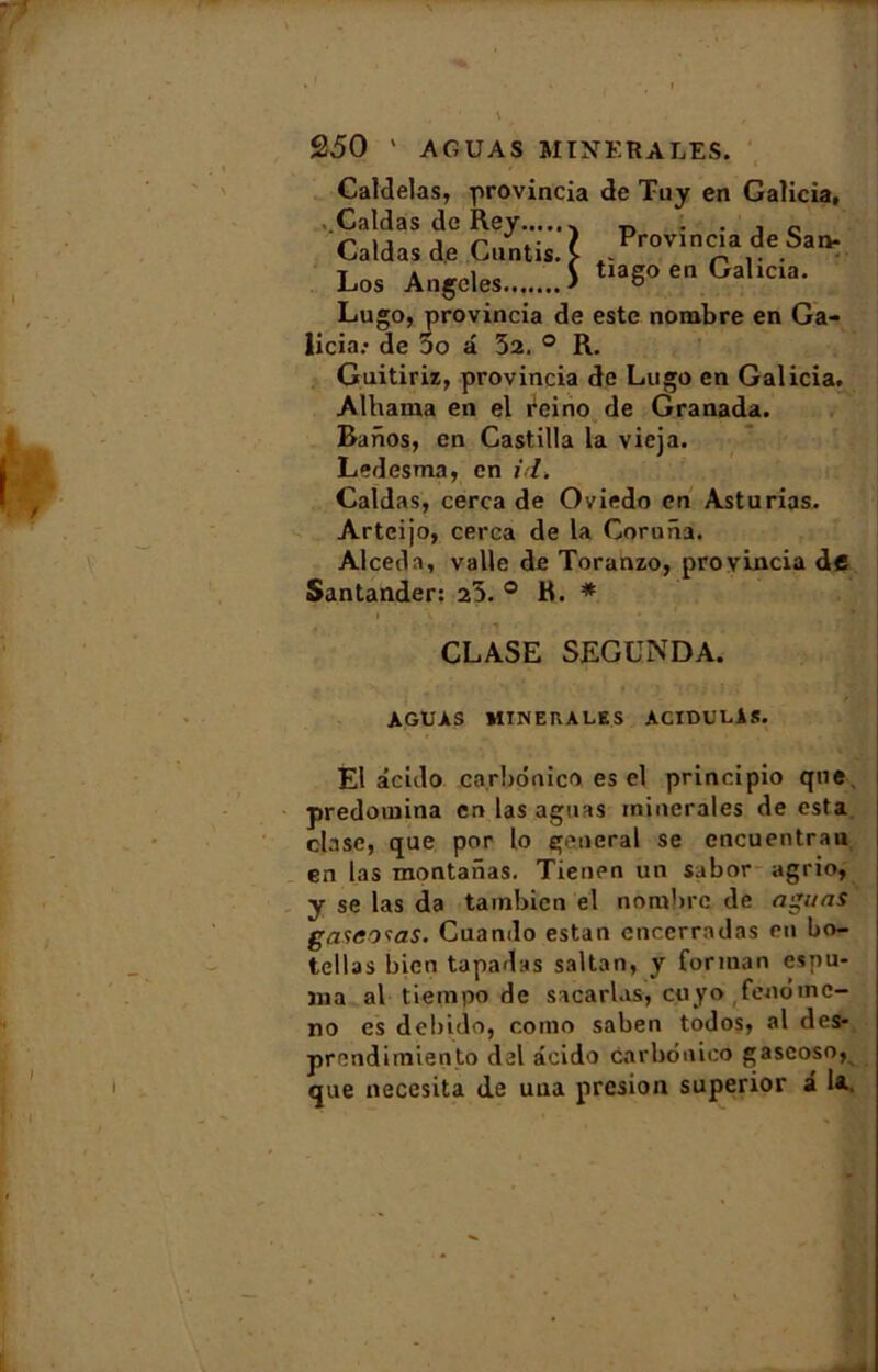 Caldelas, provincia de Tuy en Galicia, Caldas de Rey .. „ . . . c Caldas de Cuntis. I P™«a de Sa* Los Angeles > tiago en Galicia. Lugo, provincia de este nombre en Ga- licia.* de 5o â 32. ° R. Guitiriz, provincia de Lugo en Galicia. Alhama en el reino de Granada. Banos, en Castilla la vieja. Ledesma, en il. Caldas, cerca de Oviedo en Asturias. Arteijo, cerca de la Coruna. Alcedn, valle de Toranzo, provincia dfi Santander: 25. ° R. * CLASE SEGUNDA. AGUAS MTNEKALES ACIDULlS. El acido ca.rbonico es el principio que prédomina enlasaguas minérales de esta clase, que por lo general se encuentran en las montanas. Tienen un sabor agrio, y se las da tambien el nombre de agi/ns gasco^as. Cuando estan encerradas en bo- tellas bien tapadas saltan, y for ma n esyiu- jna al tiempo de sacarlas, cuyo fenômc- no es debido, corno saben todos, al des* prendimiento del âcido carbonico gascoso, que neccsita de una presion superior a la.